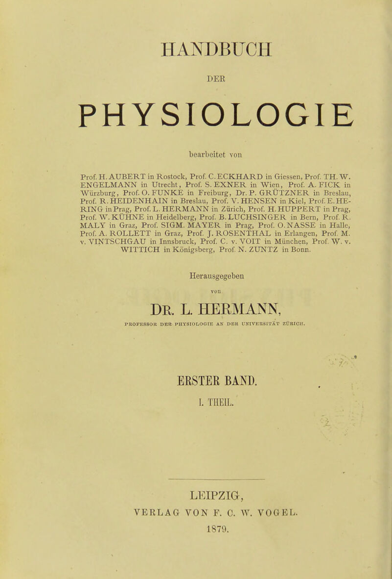 1»ER PHYSIOLOGIE bearbeitet von Prof. H. AUBERT in Rostock, Prof. C. ECKHARD in Giessen, Prof. TH. W. ENGELMANN in Utrecht, Prof. S. EXNER in Wien, Prof. A. FICK in Würzburg, Prof. O. FUNKE in Freiburg, Dr. P. GRÜTZNER in Breslau, Prof. R. HEIDENHAIN in Breslau, Prof. V. HENSEN in Kiel, Prof. E.HE- RING in Prag, Prof.L. HERMANN in Zürich, Prof. H.HUPPERT in Prag, Prof. W. KÜHNE in Heidelberg, Prof. B. LUCHSINGER in Bern, Prof. R. MALY in Graz, Prof. SIGM. MAYER in Prag, Prof. O.NASSE in Halle, Prof. A. ROLLETT in Graz, Prof. J. ROSENTHAL in Erlangen, Prof. M. v. YINTSCHGAU in Innsbruck, Prof. C. v. VOIT in München, Prof. W. v. WITTICH in Königsberg, Prof. N. ZUNTZ in Bonn. Herausgegeben DR. L. HERMANN, PROFESSOR DER PHYSIOLOGIE AN DER UNIVERSITÄT ZÜRICH. ERSTER BAND. I. THEIL LEIPZIG, VERLAG VON F. C. W. VOGEL. 1879.