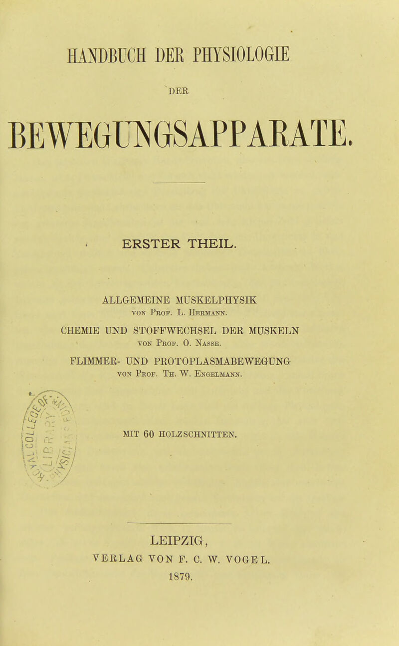 HANDBUCH DER PHYSIOLOGIE DER BEWEGUNGSAPPAKATE ERSTER THEIL. ALLGEMEINE MUSKELPHYSIK von Prof. L. Hermann. CHEMIE UND STOFFWECHSEL DER MUSKELN von Prof. 0. Nasse. FLIMMER- UND PROTOPLASMABEWEGUNG von Prof. Th. W. Engelmann. MIT 60 HOLZ SCHNITTEN. LEIPZIG, VERLAG VON F. C. W. VOGEL. 1879.