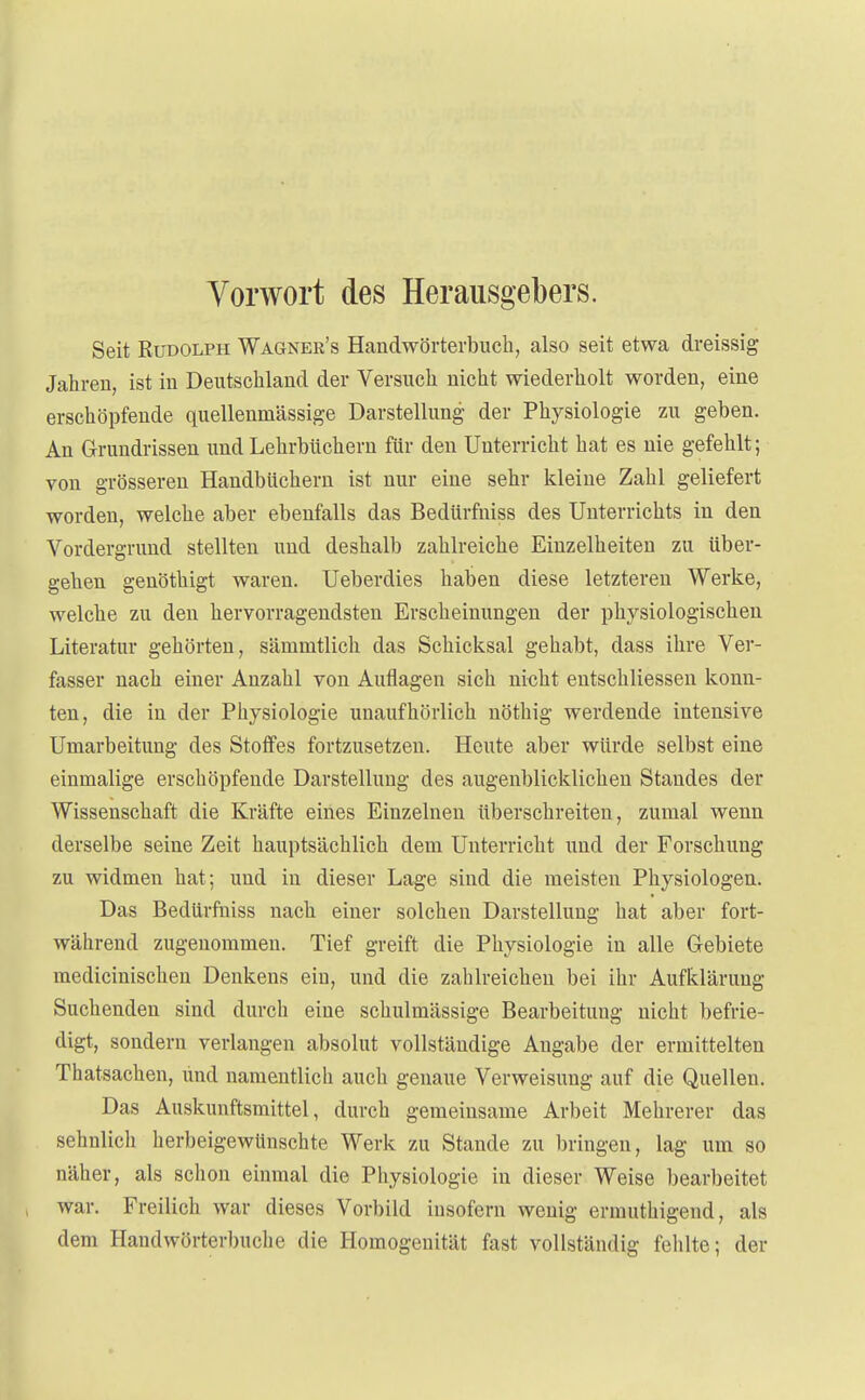 Vorwort des Herausgebers. Seit Rudolph Wagner's Handwörterbuch, also seit etwa dreissig Jahren, ist in Deutschland der Versuch nicht wiederholt worden, eine erschöpfende quellenmässige Darstellung der Physiologie zu geben. An Grundrissen und Lehrbüchern für den Unterricht hat es nie gefehlt; von grösseren Handbüchern ist nur eine sehr kleine Zahl geliefert worden, welche aber ebenfalls das Bedürfniss des Unterrichts in den Vordergrund stellten und deshalb zahlreiche Einzelheiten zu über- gehen genöthigt waren. Ueberdies haben diese letzteren Werke, welche zu den hervorragendsten Erscheinungen der physiologischen Literatur gehörten, säninitlich das Schicksal gehabt, dass ihre Ver- fasser nach einer Anzahl von Auflagen sich nicht entschliessen konn- ten, die in der Physiologie unaufhörlich nöthig werdende intensive Umarbeitung des Stoffes fortzusetzen. Heute aber würde selbst eine einmalige erschöpfende Darstellung des augenblicklichen Standes der Wissenschaft die Kräfte eines Einzelnen überschreiten, zumal wenn derselbe seine Zeit hauptsächlich dem Unterricht und der Forschung zu widmen hat; und in dieser Lage sind die meisten Physiologen. Das Bedürfniss nach einer solchen Darstellung hat aber fort- während zugenommen. Tief greift die Physiologie in alle Gebiete medicinischen Denkens ein, und die zahlreichen bei ihr Aufklärung Suchenden sind durch eine schulmässige Bearbeitung nicht befrie- digt, sondern verlangen absolut vollständige Angabe der ermittelten Thatsachen, und namentlich auch genaue Verweisung auf die Quellen. Das Auskunftsmittel, durch gemeinsame Arbeit Mehrerer das sehnlich herbeigewünschte Werk zu Stande zu bringen, lag um so näher, als schon einmal die Physiologie in dieser Weise bearbeitet war. Freilich war dieses Vorbild insofern wenig ermuthigend, als dem Handwörterbuche die Homogenität fast vollständig fehlte; der