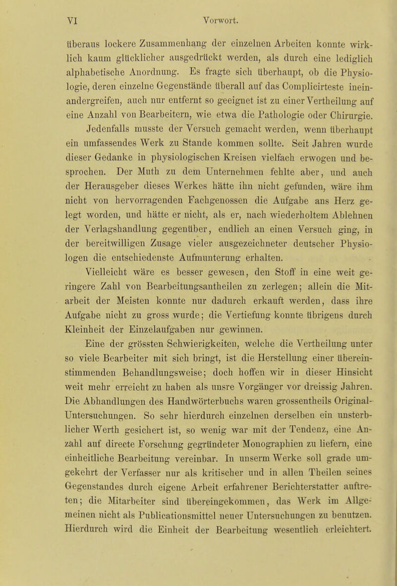überaus lockere Zusammenhang der einzelnen Arbeiten konnte wirk- lieb kaum glücklicher ausgedrückt werden, als durch eine lediglich alphabetische Anordnung. Es fragte sich überhaupt, ob die Physio- logie, deren einzelne Gegenstände überall auf das Complicirteste inein- andergreifen, auch nur entfernt so geeignet ist zu einer Vertheilung auf eine Anzahl von Bearbeitern, wie etwa die Pathologie oder Chirurgie. Jedenfalls musste der Versuch gemacht werden, wenn überhaupt ein umfassendes Werk zu Stande kommen sollte. Seit Jahren wurde dieser Gedanke in physiologischen Kreisen vielfach erwogen und be- sprochen. Der Muth zu dem Unternehmen fehlte aber, und auch der Herausgeber dieses Werkes hätte ihn nicht gefunden, wäre ihm nicht von hervorragenden Fachgenossen die Aufgabe ans Herz ge- legt worden, und hätte er nicht, als er, nach wiederholtem Ablehnen der Verlagshandlung gegenüber, endlich an einen Versuch ging, in der bereitwilligen Zusage vieler ausgezeichneter deutscher Physio- logen die entschiedenste Aufmunterung erhalten. Vielleicht wäre es besser gewesen, den Stoff in eine weit ge- ringere Zahl von Bearbeitungsantheilen zu zerlegen; allein die Mit- arbeit der Meisten konnte nur dadurch erkauft werden, dass ihre Aufgabe nicht zu gross wurde; die Vertiefung konnte übrigens durch Kleinheit der Einzelaufgaben nur gewinnen. Eine der grössten Schwierigkeiten, welche die Vertheilung unter so viele Bearbeiter mit sich bringt, ist die Herstellung einer überein- stimmenden Behandlungsweise; doch hoffen wir in dieser Hinsicht weit mehr erreicht zu haben als unsre Vorgänger vor dreissig Jahren. Die Abhandlungen des Handwörterbuchs waren grossentheils Original- Untersuchungen. So sehr hierdurch einzelnen derselben ein unsterb- licher Werth gesichert ist, so wenig war mit der Tendenz, eine An- zahl auf directe Forschung gegründeter Monographien zu liefern, eine einheitliche Bearbeitung vereinbar. In unserm Werke soll grade um- gekehrt der Verfasser nur als kritischer und in allen Theilen seines Gegenstandes durch eigene Arbeit erfahrener Berichterstatter auftre- ten; die Mitarbeiter sind übereingekommen, das Werk im Allge- meinen nicht als Publicationsmittel neuer Untersuchungen zu benutzen. Hierdurch wird die Einheit der Bearbeitung wesentlich erleichtert.