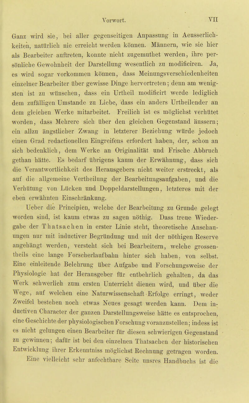 Ganz wird sie, bei aller gegenseitigen Anpassung in Aeusserlich- keiten, natürlich nie erreicht werden können. Männern, wie sie hier als Bearbeiter auftreten, konnte nicht zugemuthet werden, ihre per- sönliche Gewohnheit der Darstellung wesentlich zu modificiren. Ja, es wird sogar vorkommen können, dass Meinungsverschiedenheiten einzelner Bearbeiter über gewisse Dinge hervortreten; denn am wenig- sten ist zu wünschen, dass ein Urtheil modificirt werde lediglich dem zufälligen Umstände zu Liebe, dass ein anders Urtheilender an dem gleichen Werke mitarbeitet. Freilich ist es möglichst verhütet worden, dass Mehrere sich über den gleichen Gegenstand äussern; ein allzu ängstlicher Zwang in letzterer Beziehung würde jedoch einen Grad redactionellen Eingreifens erfordert haben, der, schon an sich bedenklich, dem Werke an Originalität und Frische Abbruch gethan hätte. Es bedarf übrigens kaum der Erwähnung, dass sich die Verantwortlichkeit des Herausgebers nicht weiter erstreckt, als auf die allgemeine Vertheilung der Bearbeitungsaufgaben, und die Verhütung von Lücken und Doppeldarstellungen, letzteres mit der eben erwähnten Einschränkung. Ueber die Principien, welche der Bearbeitung zu Grunde gelegt worden sind, ist kaum etwas zu sagen nöthig. Dass treue Wieder- gabe der Thatsachen in erster Linie steht, theoretische Anschau- ungen nur mit inclusiver Begründung und mit der nöthigen Reserve angehängt werden, versteht sich bei Bearbeitern, welche grossen- theils eine lange Forscherlaufbahn hinter sich haben, von selbst. Eine einleitende Belehrung über Aufgabe und Forschungsweise der Physiologie hat der Herausgeber für entbehrlich gehalten, da das Werk schwerlich zum ersten Unterricht dienen wird, und über die Wege, auf welchen eine Naturwissenschaft Erfolge erringt, weder Zweifel bestehen noch etwas Neues gesagt werden kann. Dem in- ductiven Character der ganzen Darstellungsweise hätte es entsprochen, eine Geschichte der physiologischen Forschung voranzustellen; indess ist es nicht gelungen einen Bearbeiter für diesen schwierigen Gegenstand zu gewinnen; dafür ist bei den einzelnen Thatsachen der historischen Entwicklung ihrer Erkenntniss möglichst Rechnung getragen worden. Eine vielleicht sehr anfechtbare Seite unsres Handbuchs ist die