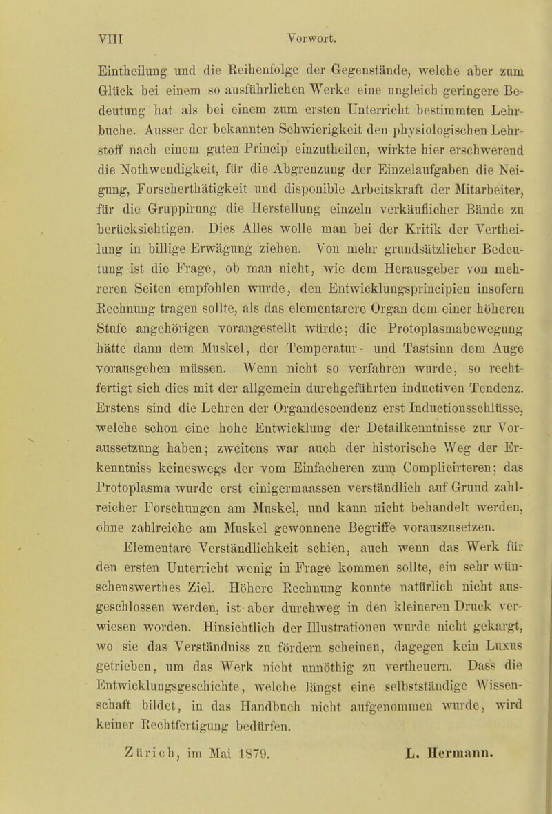 Einteilung und die Reihenfolge der Gegenstände, welche aber zum Glück bei einem so ausführlichen Werke eine ungleich geringere Be- deutung hat als bei einem zum ersten Unterricht bestimmten Lehr- buche. Ausser der bekannten Schwierigkeit den physiologischen Lehr- stoff nach einem guten Princip einzuteilen, wirkte hier erschwerend die Notwendigkeit, für die Abgrenzung der Einzelaufgaben die Nei- gung, Forscherthätigkeit und disponible Arbeitskraft der Mitarbeiter, für die Gruppirung die Herstellung einzeln verkäuflicher Bände zu berücksichtigen. Dies Alles wolle man bei der Kritik der Verthei- lung in billige Erwägung ziehen. Von mehr grundsätzlicher Bedeu- tung ist die Frage, ob man nicht, wie dem Herausgeber von meh- reren Seiten empfohlen wurde, den Entwicklungsprincipien insofern Rechnung tragen sollte, als das elementarere Organ dem einer höheren Stufe angehörigen vorangestellt würde; die Protoplasmabewegung hätte dann dem Muskel, der Temperatur- und Tastsinn dem Auge vorausgehen müssen. Wenn nicht so verfahren wurde, so recht- fertigt sich dies mit der allgemein durchgeführten inductiven Tendenz. Erstens sind die Lehren der Organdescendenz erst Inductionsschlüsse, welche schon eine hohe Entwicklung der Detailkenntnisse zur Vor- aussetzung haben; zweitens war auch der historische Weg der Er- kenntniss keineswegs der vom Einfacheren zum Complicirteren; das Protoplasma wurde erst einigermaassen verständlich auf Grund zahl- reicher Forschungen am Muskel, und kann nicht behandelt werden, ohne zahlreiche am Muskel gewonnene Begriffe vorauszusetzen. Elementare Verständlichkeit schien, auch wenn das Werk für den ersten Unterricht wenig in Frage kommen sollte, ein sehr wün- schenswerthes Ziel. Höhere Rechnung konnte natürlich nicht aus- geschlossen werden, ist aber durchweg in den kleineren Druck ver- wiesen worden. Hinsichtlich der Illustrationen wurde nicht gekargt, wo sie das Verständniss zu fördern scheinen, dagegen kein Luxus getrieben, um das Werk nicht unnötig zu verteuern. Dass die Entwicklungsgeschichte, welche längst eine selbstständige Wissen- schaft bildet, in das Handbuch nicht aufgenommen wurde, wird keiner Rechtfertigung bedürfen. Zürich, im Mai 1879. L. Hermann.