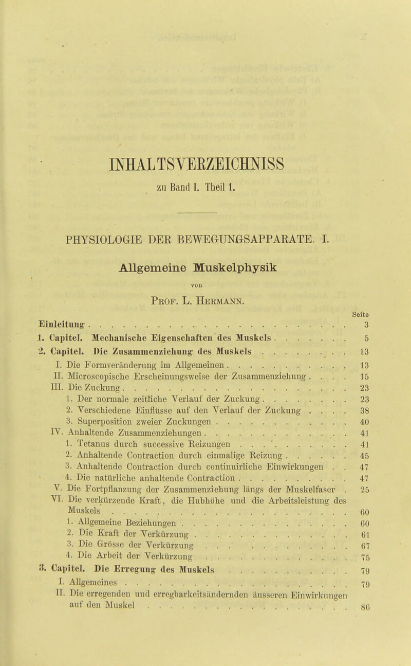 INHAL TS VEBZEICHNISS zu Band L Theil 1. PHYSIOLOGIE DER BEWEGUNGSAPPARATE. JL Allgemeine Muskelphysik von Prof. L. Hermann. Seite Einleitung- 3 1. Capitel. Mechanische Eigenschaften des Muskels 5 2. Capitel. Die Zusaiunienziehung des Muskels 13 I. Die Forniveränderung im Allgemeinen 13 II. Microscopische ErscheinungsAvei.se der Zusammenziehung. ... 15 III. Die Zuckung 23 1. Der normale zeitliche Verlauf der Zuckung 23 2. Verschiedene Einflüsse auf den Verlauf der Zuckung .... 38 3. Superposition zweier Zuckungen 40 IV. Anhaltende Zusammenziehungen . 41 1. Tetanus durch successive Reizungen . . 41 2. Anhaltende Contraction durch einmalige Reizung 45 3. Anhaltende Contraction durch continuirliche Einwirkungen . . 47 4. Die natürliche anhaltende Contraction 47 V. Die Fortpflanzung der Zusammenziehung längs der Muskelfaser . 25 VI. Die verkürzende Kraft, die Hubhöhe und die Arbeitsleistung des Muskels 60 1. Allgemeine Beziehungen 60 2. Die Kraft der Verkürzung 61 3. Die Grösse der Verkürzung 67 4. Die Arbeit der Verkürzung . 75 3. Capitel. Die Erregung- des Muskels 79 L Allgemeines 79 II. Die erregenden und erregbarkeitsändernden äusseren Einwirkungen auf den Muskel »'••/.. 80