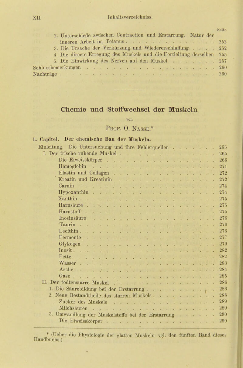 Seite 2. Unterschiede zwischen Contraction und Erstarrung. Natur der inneren Arbeit im Tetanus 252 3. Die Ursache der Verkürzung und Wiedererschlaffung .... 252 4. Die direetc Erregung des Muskels und die Fortleitung derselben 255 5. Die Einwirkung des Nerven auf den Muskel JöT Schlussbemerkungen 260 Nachträge 260 Chemie und Stoffwechsel der Muskeln von Prof. 0. Nasse.* 1. Capitel. Der chemische Bau der Muskeln. Einleitung. Die Untersuchung und ihre Fehlerquellen 263 I. Der frische ruhende Muskel 265 Die Eiweisskörper 266 Hämoglobin 271 Elastin und Collagen  272 Kreatin und Kreatinin 272 Carnin 274 Hypoxanthin 274 Xanthin 275 Harnsäure 275 Harnstoff 275 Inosinsäure . . . • 276 Taurin 276 Lecithin 276 Fermente • 277 Glykogen . . 279 Inosit . ':'•'£. •*. . 282 Fette 282 Wasser . 283 Asche ....-....*.... a•>*..» i . ' .; ..;->! . . 284 Gase 285 II. Der todtenstarre Muskel 286 1. Die Säurebildung bei der Erstarrung . 286 2. Neue Bestandthcile des starren Muskels 288 Zucker des Muskels 289 Milchsäuren 289 3. Umwandlung der Muskelstoffe bei der Erstarrung 290 Die Eiweisskörper 290 * (Uebcr die Physiologie der glatten Muskeln vgl. den fünften Band dieses Handbuchs.)