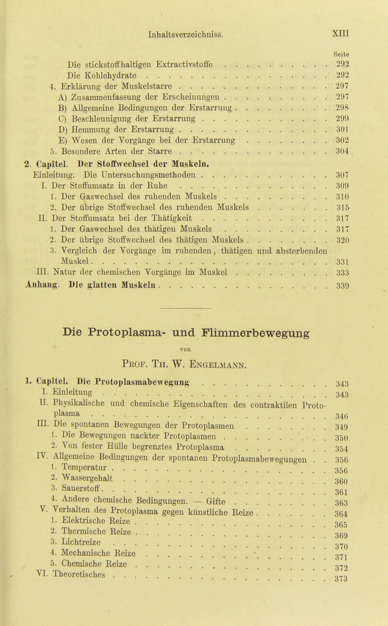 Seite Die stickstoffhaltigen Extractivstoffo 292 Die Kohlehydrate 292 4. Erklärung der Muskelstarre 297 A) Zusammenfassung der Erscheinungen 297 B) Allgemeine Bedingungen der Erstarrung 298 C) Beschleunigung der Erstarrung 299 D) Hemmung der Erstarrung 301 E) Wesen der Vorgänge bei der Erstarrung 302 5. Besondere Arten der Starre 304 2. Capitel. Der Stoffwechsel der Muskeln. Einleitung. Die Untersuchungsmethoden 307 I. Der Stoffumsatz in der Kuhe 309 1. Der Gaswechsel des ruhenden Muskels 310 2. Der übrige Stoffwechsel des ruhenden Muskels 315 II. Der Stoffumsatz bei der Thätigkeit 317 1. Der Gaswechsel des thätigen Muskels 317 2. Der übrige Stoffwechsel des thätigen Muskels 320 3. Vergleich der Vorgänge im ruhenden, thätigen und absterbenden Muskel 331 III. Natur der chemischen Vorgänge im Muskel 333 Anhang. Die glatten Muskeln 339 Die Protoplasma- und Flimmerbewegung von Prof. Th. W. Engelmann. 1. Capitel. Die Protoplasmahewegung 343 I. Einleitung , 343 DI. Physikalische und chemische Eigenschaften des contraktilen Proto- plasma 34g III. Die spontanen Bewegungen der Protoplasmen 349 1. Die Bewegungen nackter Protoplasmen , 359 2. Von fester Hülle begrenztes Protoplasma 354 IV. Allgemeine Bedingungen der spontanen Protoplasmabewegungen . . 356 1. Temperatur 35g 2. Wassergehalt 36o 3. Sauerstoff 3g ^ 4. Andere chemische Bedingungen. — Gifte 363 V. Verhalten des Protoplasma gegen künstliche Reize 364 1. Elektrische Reize ggg 2. Thermische Reize ggg 3. Lichtreize 370 4. Mechanische Reize \ a71 5. Chemische Reize 372 VI. Theoretisches .,-0