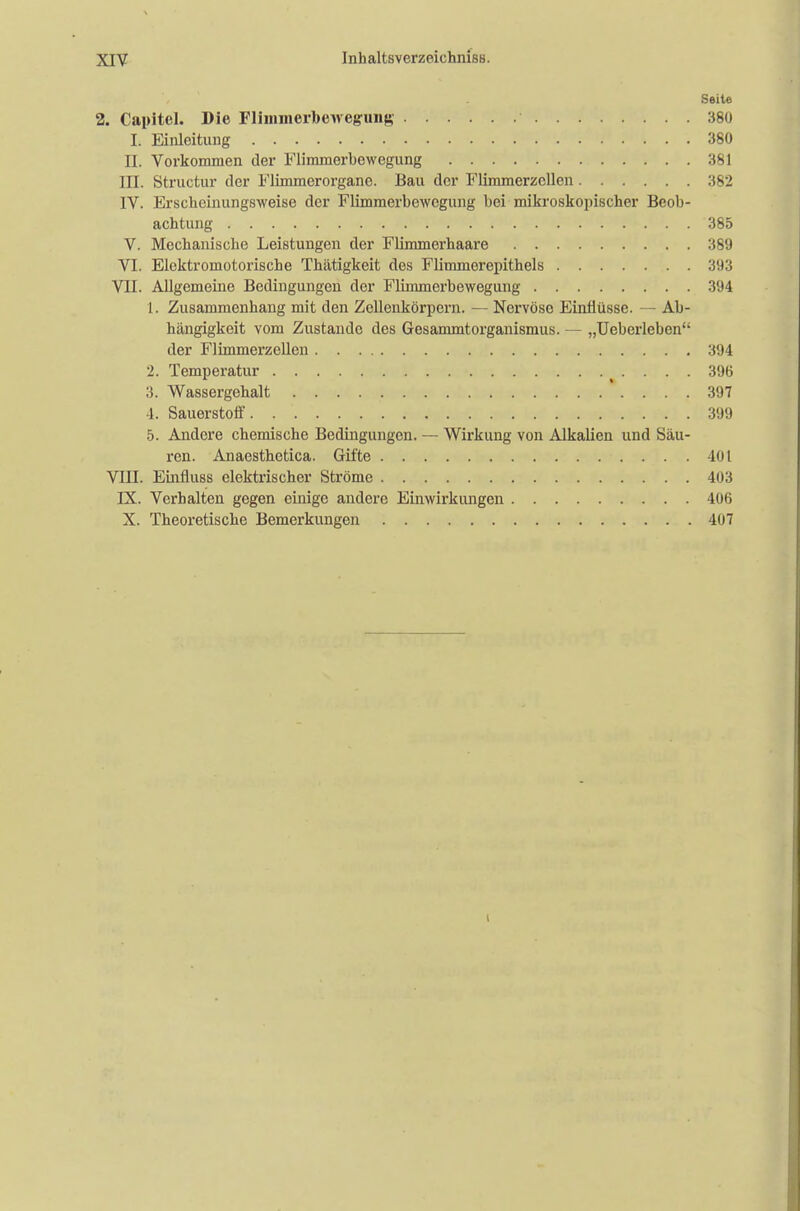 Seite 2. Capitel. Die Flimmerbewegung 380 L Einleitung 380 EL. Vorkommen der Flimmerbewegung 381 III. Structur der Flimmer Organe. Bau der Flimmerzcllen 382 IV. Erscheinungsweise der Flimmerbewegung bei mikroskopischer Beob- achtung 385 V. Mechanische Leistungen der Flimmerhaare 389 VI. Elektromotorische Thätigkeit des Flimmerepithels 393 VII. Allgemeine Bedingungen der Flimmerbewegung 394 t. Zusammenhang mit den Zcllenkörpern. — Nervöse Einflüsse. — Ab- hängigkeit vom Zustande des Gesammtorganismus. — „Ueberleben der Flimmerzellen 394 2. Temperatur 396 3. Wassergehalt 397 4. Sauerstoff. 399 5. Andere chemische Bedingungen. — Wirkung von Alkalien und Säu- ren. Anaesthetica. Gifte 401 VIII. Einfluss elektrischer Ströme 403 IX. Verhalten gegen einige andere Einwirkungen 406 X. Theoretische Bemerkungen 407 i