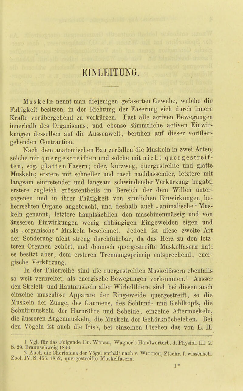 EINLEITUNG. Muskel» nennt man diejenigen gefaserten Gewebe, welche die Fähigkeit besitzen, in der Richtung der Faserung sich durch innere Kräfte vorübergehend zu verkürzen. Fast alle activen Bewegungen innerhalb des Organismus, und ebenso sämmtliche activen Einwir- kungen desselben auf die Aussenwelt, beruhen auf dieser vorüber- gehenden Contraction. Nach dem anatomischen Bau zerfallen die Muskeln in zwei Arten, solche mit quergestreiften und solche mit nicht quergestreif- ten, sog. glatten Fasern; oder, kurzweg, quergestreifte und glatte Muskeln; erstere mit schneller und rasch nachlassender, letztere mit langsam eintretender und langsam schwindender Verkürzung begabt, erstere zugleich grösstentheils im Bereich der dem Willen unter- zogenen und in ihrer Thätigkeit von sinnlichen Einwirkungen be- herrschten Organe angebracht, und deshalb auch „animalische Mus- keln genannt, letztere hauptsächlich den maschinenmässig und von äusseren Einwirkungen wenig abhängigen Eingeweiden eigen und als „organische Muskeln bezeichnet. Jedoch ist diese zweite Art der Sonderung nicht streng durchführbar, da das Herz zu den letz- teren Organen gehört, und dennoch quergestreifte Muskelfasern hat; es besitzt aber, dem ersteren Trennungsprincip entsprechend, ener- gische Verkürzung. In der Thierreihe sind die quergestreiften Muskelfasern ebenfalls so weit verbreitet, als energische Bewegungen vorkommen.1 Ausser den Skelett- und Hautmuskeln aller Wirbelthiere sind bei diesen auch einzelne musculöse Apparate der Eingeweide quergestreift, so die Muskeln der Zunge, des Gaumens, des Schlund- und Kehlkopfs, die Schnürmuskeln der Harnröhre und Scheide, einzelne Aftermuskeln, die äusseren Augenmuskeln, die Muskeln der Gehörknöchelchen. Bei den Vögeln ist auch die Iris2, bei einzelnen Fischen das von E. H. 1 Vgl. für das Folgende Ed. Weber, Wagner's Handwörterb. d. Physiol. III. 2. S. 29. Braunschweig 1846. 2 Auch die Chorioidea der Vögel enthält nach v. Wittich, Ztschr. f. wissensch. Zool. IV. S. 456. 1852, quergestreifte Muskelfasern. 1*