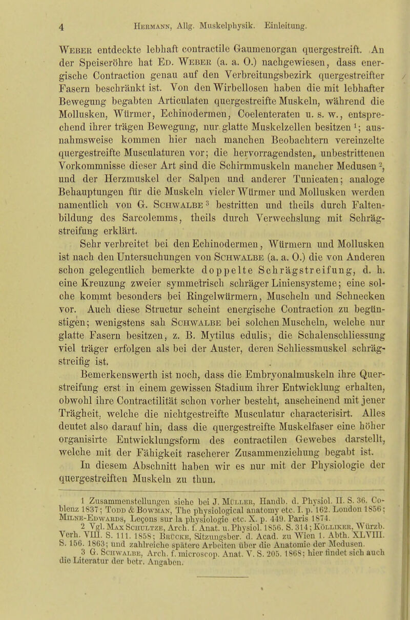 Weber entdeckte lebhaft contractile Gaumenorgan quergestreift. An der Speiseröhre hat Ed. Weber (a. a. 0.) nachgewiesen, dass ener- gische Contraction genau auf den Verbreitungsbezirk quergestreifter Fasern beschränkt ist. Von den Wirbellosen haben die mit lebhafter Bewegung begabten Articulaten quergestreifte Muskeln, während die Mollusken, Würmer, Echinodermen, Coelenteraten u. s. w., entspre- chend ihrer trägen Bewegung, nur. glatte Muskelzellen besitzen 1; aus- nahmsweise kommen hier nach manchen Beobachtern vereinzelte quergestreifte Musculaturen vor; die hervorragendsten, unbestrittenen Vorkommnisse dieser Art sind die Schirmmuskeln mancher Medusen -, und der Herzmuskel der Salpen und anderer Tunicaten; analoge Behauptungen für die Muskeln vieler Würmer und Mollusken werden namentlich von G. Schwalbe3 bestritten und theils durch Falten- bildung des Sarcolemms, theils durch Verwechslung mit Schräg- streifung erklärt. Sehr verbreitet bei den Echinodermen, Würmern und Mollusken ist nach den Untersuchungen von Schwalbe (a. a. 0.) die von Anderen schon gelegentlich bemerkte doppelte Schrägstreifung, d. h. eine Kreuzung zweier symmetrisch schräger Liniensysteme; eine sol- che kommt besonders bei Ringelwürmern, Muscheln und Schnecken vor. Auch diese Structur scheint energische Contraction zu begün- stigen; wenigstens sah Schwalbe bei solchen Muscheln, welche nur glatte Fasern besitzen, z. B. Mytilus edulis, die Schalenschliessung viel träger erfolgen als bei der Auster, deren Schliessmuskel schräg- streifig ist. Bemerkenswerth ist noch, dass die Embryonalmuskeln ihre Quer- streifung erst in einem gewissen Stadium ihrer Entwicklung erhalten, obwohl ihre Contractilität schon vorher besteht, anscheinend mit jener Trägheit,, welche die nichtgestreifte Musculatur characterisirt. Alles deutet also darauf hin, dass die quergestreifte Muskelfaser eine höher organisirte Entwicklungsform des contractilen Gewebes darstellt, welche mit der Fähigkeit rascherer Zusammenziehung begabt ist. In diesem Abschnitt haben wir es nur mit der Physiologie der quergestreiften Muskeln zu thun. 1 Zusammenstellungen siehe bei J. Müller, Handb. d. Fhvsiol. II. S. 36. Co- blenz 1837; Todd & Bowman, The pbysiological anatomy etc. I. p.*162. London 1S56 j Milne-Ewwards, Le^oiis sur la Physiologie etc. X. p. 440. Paris 1S74. 2 Vgl.MaxSchultze, Arch. f'lAnat. u.Physiol. 1S5G. S. 314; Kölliker. Würzb. Verb. VIII. S. 111. 1858; Brücke, Sitzungsbcr. d. Acad. zu Wien 1. Abth. XLVII1. S. 156. 1863; und zahlreiche spätorc Arbeiten über die Anatomie der Medusen. 3 G. Scuwalbe, Arch. f. microscop. Anat. V. S. 205. 186S: hier findet sich auch die Literatur der betr. Angaben.