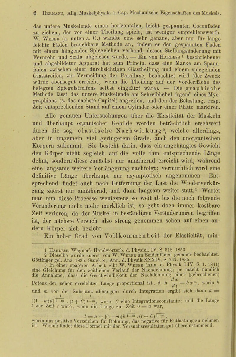 das untere Muskelende einen horizontalen, leicht gespannten Coconfaden zu ziehen, der vor einer Theilung spielt, ist weniger empfehlenswerth. W. Weber (a. unten a. 0.) wandte eine sehr genaue, aber nur für lange leichte Fäden brauchbare Methode an, indem er den gespannten Faden mit einem hängenden Spiegelchen verband, dessen Stellungsänderung mit Fernrohr und Scala abgelesen wurde. — Ein von Harless 1 beschriebener und abgebildeter Apparat hat zum Princip, dass eine Marke am Spann- faden zwischen einer durchsichtigen Glastheilung und einem spiegelnden Glasstreifen, zur Vermeidung der Parallaxe, beobachtet wird (der Zweck würde ebensogut erreicht, wenn die Theilung auf der Vorderfläche des belegten Spiegelstreifens selbst eingeätzt wäre). — Die graphische Methode lässt das untere Muskelende am Schreibhebel irgend eines Myo- graphions (s. das nächste Capitel) angreifen, und den der Belastung, resp. Zeit entsprechenden Stand auf einem Cylinder oder einer Platte markiren. Alle genauen Untersuchungen über die Elasticität der Muskeln und überhaupt organischer Gebilde werden beträchtlich erschwert durch die sog. elastische Nachwirkung2, welche allerdings, aber in ungemein viel geringerem Grade, auch den unorganischen Körpern zukommt. Sie besteht darin, dass ein angehängtes Gewicht den Körper nicht sogleich auf die volle ihm entsprechende Länge dehnt, sondern diese zunächst nur annähernd erreicht wird, während eine langsame weitere Verlängerung nachfolgt; vermuthlich wird eine definitive Länge überhaupt nur asymptotisch angenommen. Ent- sprechend findet auch nach Entfernung der Last die Wiederverkür- zung zuerst nur annähernd, und dann langsam weiter statt.3 Wartet man nun diese Processe wenigstens so weit ab bis die noch folgende Veränderung nicht mehr merklich ist, so geht doch immer kostbare Zeit verloren, da der Muskel in beständigen Veränderungen begriffen ist, der nächste Versuch also streng genommen schon auf einen an- dern Körper sich bezieht. Ein hoher Grad von Vollkommenheit der Elasticität, min- 1 Harless, Wagner's Handwörterb. d. Physiol. IV. S. 518. 1853. 2 Dieselbe wurde zuerst von W. Weber an Seidenfäden genauer beobachtet. Göttinger gel. Anz. 1835. Stück 8; Ann. d. Physik XXXIV. S. 247. 1S35. 3 In -einer späteren Arbeit gibt W. Weber (Ann. d. Physik LIV. S. 1. 1841) eine Gleichung für den zeitlichen Verlauf der Nachdehnung; er macht nämlich die Annahme, dass die Geschwindigkeit der Nachdehnung einer (gebrochenen) d. cc Potenz der schon erreichten Länge proportional ist, d. h. -jj = bxm, worin b und m von der Substanz abhängen; durch Integration ergibt sich dann x = i_ _j . [(1— m)b] i-n» . (t + £)'-», worin C eine Integrationsconstante; und die Länge l zur Zeit i wäre, wenn die Länge zur Zeit 0 = a war, i t / = a + [(t—m)]b i-»».(f-f C)i-m, worin das positive Vorzeichen Tür Dehnung, das negative für Entlastung zu nehmen ist. Weber findet diese Formel mit den Versuchsresultalen gut übereinstimmend.