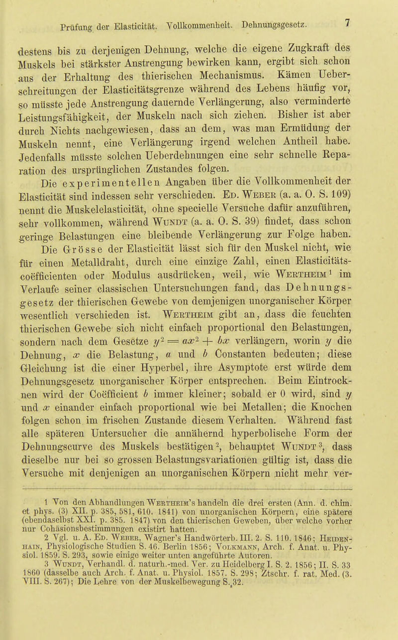 Prüfung der Elasticität. Vollkommenheit. Dehnungsgesetz. destens bis zu derjenigen Dehnung, welche die eigene Zugkraft des Muskels bei stärkster Anstrengung bewirken kann, ergibt sich schon aus der Erhaltung des thierischen Mechanismus. Kämen Ueber- schreitungen der Elasticitätsgrenze während des Lebens häufig vor, so müsste jede Anstrengung dauernde Verlängerung, also verminderte Leistungsfähigkeit, der Muskeln nach sich ziehen. Bisher ist aber durch Nichts nachgewiesen, dass an dem, was man Ermüdung der Muskeln nennt, eine Verlängerung irgend welchen Antheil habe. Jedenfalls müsste solchen Ueberdehnungen eine sehr schnelle Repa- ration des ursprünglichen Zustandes folgen. Die experimentellen Angaben über die Vollkommenheit der Elasticität sind indessen sehr verschieden. Ed. Weber (a. a. 0. S. 109) nennt die Muskelelasticität, ohne specielle Versuche dafür anzuführen, sehr vollkommen, während Wundt (a. a. 0. S. 39) findet, dass schon geringe Belastungen eine bleibende Verlängerung zur Folge haben. Die Grösse der Elasticität lässt sich für den Muskel nicht, wie für einen Metalldraht, durch eine einzige Zahl, einen Elasticitäts- coefficienten oder Modulus ausdrücken, weil, wie Wertheim1 im Verlaufe seiner classischen Untersuchungen fand, das Dehnungs- gesetz der thierischen Gewebe von demjenigen unorganischer Körper wesentlich verschieden ist. Wertheim gibt an, dass die feuchten thierischen Gewebe sich nicht einfach proportional den Belastungen, sondern nach dem Gesetze ?/2 = ax2 + bx verlängern, worin y die Dehnung, x die Belastung, a und b Constanten bedeuten; diese Gleichung ist die einer Hyperbel, ihre Asymptote erst würde dem Dehnungsgesetz unorganischer Körper entsprechen. Beim Eintrock- nen wird der Coefficient b immer kleiner; sobald er 0 wird, sind y und x einander einfach proportional wie bei Metallen; die Knochen folgen schon im frischen Zustande diesem Verhalten. Während fast alle späteren Untersucher die annähernd hyperbolische Form der Dehnungscurve des Muskels bestätigen2, behauptet Wundt3, dass dieselbe nur bei so grossen Belastungsvariationen gültig ist, dass die Versuche mit denjenigen an unorganischen Körpern nicht mehr ver- 1 Von den Abhandlungen Wertheim's handeln die drei ersten (Ann. d. chün. et phys. (3) XII. p. 385, 581, 610. 1841) von unorganischen Körpern, eine spätere (ebendaselbst XXI. p. 385. 1847) von den thierischen Geweben, über welche vorher nur Cohäsionsbestimmungen existirt hatten. 2 Vgl. u. A. Ed. Weber. Wagnor's Handwörterb. III. 2. S. 110.1846; Heiden- hain, Physiologische Studien S. 46. Berlin 1856; Volkmann, Arch. f. Anat. u. Phy- siol. 1859. S. 293, sowie einige weiter unten angoführte Autoron. 3 Wundt, Verhandl. d. naturh.-med. Ver. zu Heidelberg I. S. 2. 1856; II. S. 33 1860 (dasselbe auch Arch. f. Anat. u. Physiol. 1857. S. 298; Ztschr. f. rat. Med. (3. VIII. S. 267); Die Lehre von der Muskelbowegung S. 32.