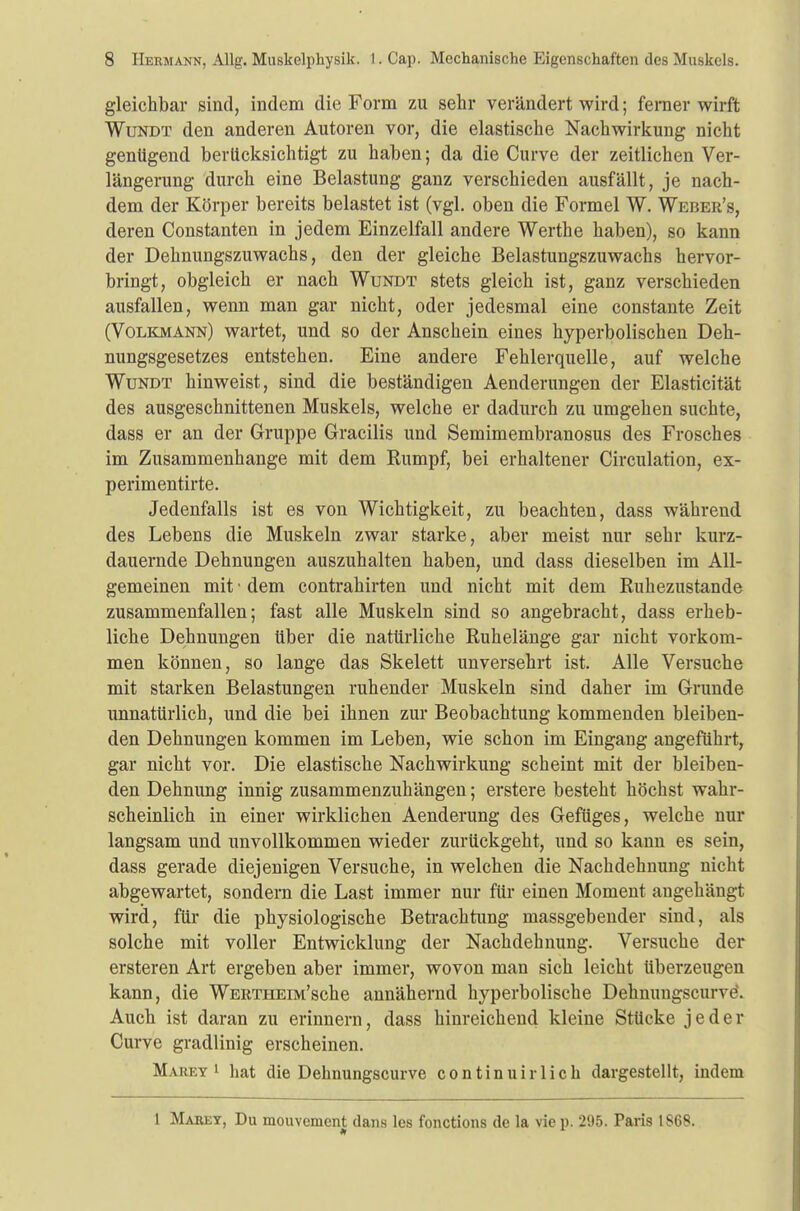 gleichbar sind, indem die Form zu sehr verändert wird; ferner wirft Wundt den anderen Autoren vor, die elastische Nachwirkung nicht genügend berücksichtigt zu haben; da die Curve der zeitlichen Ver- längerung durch eine Belastung ganz verschieden ausfällt, je nach- dem der Körper bereits belastet ist (vgl. oben die Formel W. Weber's, deren Constanten in jedem Einzelfall andere Werthe haben), so kann der Dehnungszuwachs, den der gleiche Belastungszuwachs hervor- bringt, obgleich er nach Wundt stets gleich ist, ganz verschieden ausfallen, wenn man gar nicht, oder jedesmal eine constante Zeit (Volkmann) wartet, und so der Anschein eines hyperbolischen Deh- nungsgesetzes entstehen. Eine andere Fehlerquelle, auf welche Wundt hinweist, sind die beständigen Aenderungen der Elasticität des ausgeschnittenen Muskels, welche er dadurch zu umgehen suchte, dass er an der Gruppe Gracilis und Semimembranosus des Frosches im Zusammenhange mit dem Rumpf, bei erhaltener Circulation, ex- perimentirte. Jedenfalls ist es von Wichtigkeit, zu beachten, dass während des Lebens die Muskeln zwar starke, aber meist nur sehr kurz- dauernde Dehnungen auszuhalten haben, und dass dieselben im All- gemeinen mit • dem contrahirten und nicht mit dem Ruhezustande zusammenfallen; fast alle Muskeln sind so angebracht, dass erheb- liche Dehnungen über die natürliche Ruhelänge gar nicht vorkom- men können, so lange das Skelett unversehrt ist. Alle Versuche mit starken Belastungen ruhender Muskeln sind daher im Grunde unnatürlich, und die bei ihnen zur Beobachtung kommenden bleiben- den Dehnungen kommen im Leben, wie schon im Eingang angeführt, gar nicht vor. Die elastische Nachwirkung scheint mit der bleiben- den Dehnung innig zusammenzuhängen; erstere besteht höchst wahr- scheinlich in einer wirklichen Aenderung des Gefüges, welche nur langsam und unvollkommen wieder zurückgeht, und so kann es sein, dass gerade diejenigen Versuche, in welchen die Nachdehnung nicht abgewartet, sondern die Last immer nur für einen Moment angehängt wird, für die physiologische Betrachtung massgebender sind, als solche mit voller Entwickhing der Nachdehnung. Versuche der ersteren Art ergeben aber immer, wovon man sich leicht überzeugen kann, die WERTHEiM'sche annähernd hyperbolische Dehnungsciirve. Auch ist daran zu erinnern, dass hinreichend kleine Stücke jeder Curve gradlinig erscheinen. Mahky 1 hat die Dehnungscurve continuirlich dargestellt, indem 1 Mabey, Du mouvement dans lcs fonctions de la vie p. 295. Paris 1868.