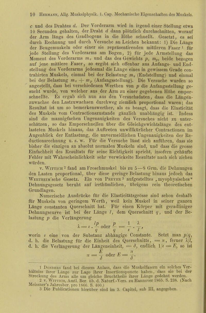 c und des Drahtes d. Der Vorderarm wird in irgend einer Stellung etwa 10 Secunden gehalten, der Draht d dann plötzlicli durchschnitten, worauf der Arm längs des Gradbogens in die Höhe schnellt. Gesetzt, es sei durch Rechnung und durch Versuche an Leichen bekannt: 1) Die Länge der Beugemuskeln oder einer sie repräsentirenden mittleren Faser 1 für jede Stellung des Vorderarms am Bogen, 2) für jede Armstellung das Moment des Vorderarms mv und das des Gewichts p, mp, beide bezogen auf jene mittlere Faser, so ergibt sich offenbar aus Anfangs- und End- stellung des Vorderarms jedesmal die Länge eines in gewissem Grade con- trahirten Muskels, einmal bei der Belastung mv (Endstellung) und einmal bei der Belastung ?nv -\- mP (Anfangsstellung). Die Versuche wurden so angestellt, dass bei verschiedenen Werthen von p die Anfangsstellung ge- sucht' wurde, von welcher aus der Arm zu einer gegebenen Höhe empor- schnellte. Es ergab sich nun aus den Versuchsdaten, dass die Längen- zuwachse den Lastzuwachsen durchweg ziemlich proportional waren; das Resultat ist um so bemerkenswerther, als es besagt, dass die Elasticität des Muskels vom Contractionszustande gänzlich unabhängig ist. Indess sind die mannigfachen Ungenauigkeiten des Versuches nicht zu unter- schätzen, so das Emporschnellen über die Gleichgewichtslänge des ent- lasteten Muskels hinaus, das Auftreten unwillkürlicher Contractionen im Augenblick der Entlastung, die unvermeidlichen Ungenauigkeiten der Re- duetionsrechnung u. s. w. Für die Versuche lässt sich anführen, dass sie bisher die einzigen an absolut normalen Muskeln sind, und dass die grosse Einfachheit des Resultats für seine Richtigkeit spricht, insofern gehäufte Fehler mit Wahrscheinlichkeit sehr verwickelte Resultate nach sich ziehen würden. v. Wittich2 fand am Froschmuskel bis zu 5—8 Grm. die Dehnungen den Lasten proportional, über diese geringe Belastung hinaus jedoch das WERTHEiM'sche Gesetz. Ein von Preyer3 aufgestelltes „ myophysisches Dehnungsgesetz beruht auf irrthümlichen, übrigens rein theoretischen Grundlagen. Numerische Ausdrücke für die Elasticitätsgrösse sind schon deshalb für Muskeln von geringem Werth, weil kein Muskel in seiner ganzen Länge constanten Querschnitt hat. Für einen Körper mit geradliniger Dehnungscurve ist bei der Länge /, dem Querschnitt q, und der Be- lastung p die Verlängerung X = e. — oder — = — . -=-. q q e l worin i eine von der Substanz abhängige Constante. Setzt man ji q} d. h. die Belastung für die Einheit des Querschnitts, = n, ferner d. h. die Verlängerung der Längeneinheit, = d, endlich \jt-E, so ist E , „ TT 7i = -r oder Ji = -r. 1 Donders fand bei diesem Anlass, dass die Muskelfasern ein solches Yer- hältniss ihrer Länge zur Lage ihrer Insertionsimncte haben, dass sie bei der Streckung des Arms alle um gleiche Bruchtheile ihrer Länge gedehnt werden. 2 v. Wittich, Arntl. Ber. üb. d. Naturf.-Vers. zu Hannover 1865. S. 23S. (Nach Meissners Jahresher. pro 18G6. S. 400.) :} Die Publicationcn hierüber sind im 3. Capitcl, sub III, angegeben.