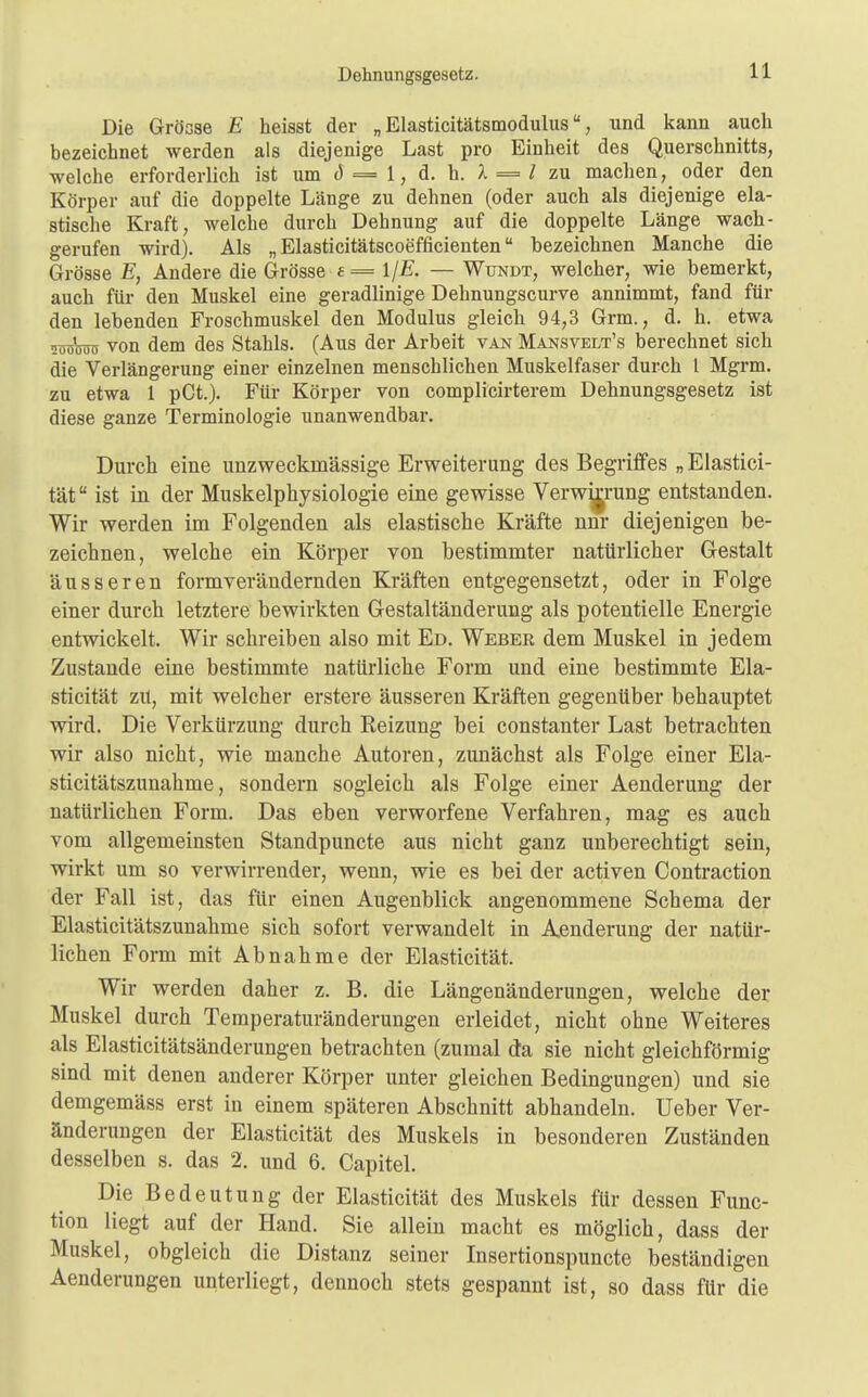 Die Grösse E heisst der „ Elasticitätsmodulus, und kann auch bezeichnet werden als diejenige Last pro Einheit des Querschnitts, welche erforderlich ist um d = 1, d. h. 1 = 1 zu machen, oder den Körper auf die doppelte Länge zu dehnen (oder auch als diejenige ela- stische Kraft, welche durch Dehnung auf die doppelte Länge wach- gerufen wird). Als „ Elasticitätscoefficienten bezeichnen Manche die Grösse E, Andere die Grösse t = ljE. — Wxjndt, welcher, wie bemerkt, auch für den Muskel eine geradlinige Dehnungscurve annimmt, fand für den lebenden Froschmuskel den Modulus gleich 94,3 Grm., d. h. etwa süröro von dem des Stahls. (Aus der Arbeit van Mansvelt's berechnet sich die Verlängerung einer einzelnen menschlichen Muskelfaser durch l Mgrm. zu etwa 1 pCt.). Für Körper von complicirterem Dehnungsgesetz ist diese ganze Terminologie unanwendbar. Durch, eine unzweckmässige Erweiterung des Begriffes „ Elastici- tät ist in der Muskelphysiologie eine gewisse Verw^rung entstanden. Wir werden im Folgenden als elastische Kräfte nnr diejenigen be- zeichnen, welche ein Körper von bestimmter natürlicher Gestalt äusseren formverändernden Kräften entgegensetzt, oder in Folge einer durch letztere bewirkten Gestaltänderung als potentielle Energie entwickelt. Wir schreiben also mit Ed. Weber dem Muskel in jedem Zustande eine bestimmte natürliche Form und eine bestimmte Ela- sticität zü, mit welcher erstere äusseren Kräften gegenüber behauptet wird. Die Verkürzung durch Reizung bei constanter Last betrachten wir also nicht, wie manche Autoren, zunächst als Folge einer Ela- sticitätszunahme, sondern sogleich als Folge einer Aenderung der natürlichen Form. Das eben verworfene Verfahren, mag es auch vom allgemeinsten Standpuncte aus nicht ganz unberechtigt sein, wirkt um so verwirrender, wenn, wie es bei der activen Contraction der Fall ist, das für einen Augenblick angenommene Schema der Elasticitätszunahme sich sofort verwandelt in Aenderung der natür- lichen Form mit Abnahme der Elasticität. Wir werden daher z. B. die Längenänderungen, welche der Muskel durch Temperaturänderungen erleidet, nicht ohne Weiteres als Elasticitätsänderungen betrachten (zumal da sie nicht gleichförmig sind mit denen anderer Körper unter gleichen Bedingungen) und sie demgemäss erst in einem späteren Abschnitt abhandeln. Ueber Ver- änderungen der Elasticität des Muskels in besonderen Zuständen desselben s. das 2. und 6. Capitel. Die Bedeutung der Elasticität des Muskels für dessen Func- tion liegt auf der Hand. Sie allein macht es möglich, dass der Muskel, obgleich die Distanz seiner Insertionspuncte beständigen Aenderungen unterliegt, dennoch stets gespannt ist, so dass für die