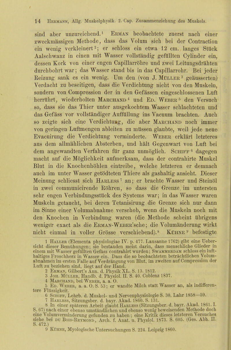 sind aber unzureichend.1 Erman beobachtete zuerst nach einer zweckmässigen Methode, dass das Volum sich bei der Contraction ein wenig verkleinert'2; er schloss ein etwa 12 cm. langes Stück Aalschwanz in einen mit Wasser vollständig gefüllten Cylinder ein, dessen Kork von einer engen Capillarröhre und zwei Leitungsdrähten durchbohrt war; das Wasser stand bis in das Capillarrohr. Bei jeder Eeizung sank es ein wenig. Um den (von J. Müller 3 geäusserten) Verdacht zu beseitigen, dass die Verdichtung nicht von den Muskeln, sondern von Compression der in den Gefässen eingeschlossenen Luft herrührt, wiederholten Marchand4 und Ed. Weber5 den Versuch so, dass sie das Thier unter ausgekochtem Wasser schlachteten und das Gefäss vor vollständiger Auffüllung ins Vacuum brachten. Auch so zeigte sich eine Verdichtung, die aber Marchand noch immer von geringen Luftmengen ableiten zu müssen glaubte, weil jede neue Evacuirung die Verdichtung verminderte. Weber erklärt letzteres aus dem allmählichen Absterben, und hält Gegenwart von Luft bei dem angewandten Verfahren für ganz unmöglich. Scheff g dagegen macht auf die Möglichkeit aufmerksam, dass der contrahirte Muskel Blut in die Knochenhöhlen eintreibe, welche letzteren er demnach auch im unter Wasser getödteten Thiere als gashaltig ansieht. Dieser Meinung schliesst sich Harless 7 an; er brachte Wasser und Steinöl in zwei communicirende Röhren, so dass die Grenze, im untersten sehr engen Verbindungsstück des Systems war; in das Wasser waren Muskeln getaucht, bei deren Tetanisirung die Grenze sich nur dann im Sinne einer Volumabnahme verschob, wenn die Muskeln noch mit den Knochen in Verbindung waren (die Methode scheint übrigens weniger exact als die Erman-WEBER'sche; die Volumänderung wirkt nicht einmal in voller Grösse verschiebend).8 Kühne9 befestigte 1 Haller (Elementa physiologiae IV. p. 477. Lausanne 1762) gibt eine TJeber- sicht dieser Bemühungen; sie bestanden meist darin, dass menschliche Glieder in einem mit Wasser gefüllten Gefäss contrahirt wurden; Swammerdam schloss ein luft- haltiges Froschherz in Wasser ein. Dass die so beobachteten beträchtlichen Volum- abnahmen im ersten Falle auf Verdrängung von Blut, im zweiten auf Compression der Luft zu beziehen sind, liegt auf der Hand. 2 Erman, Gübert's Ann. d. Physik XL. S. 13. 1812. 3 Joh. Müller, Handb. d. Physiol. II. S. 40. Coblenz 1837. 4 Marchand, bei Weber, a. a. 0. 5 Ed. Weber, a. a. 0. S. 53; er wandte Milch statt Wasser an, als indifferen- tere Flüssigkeit. 6 Schiff, Lehrb. d. Muskel- und Nervenphysiologie S. 30. Lahr 1858—59. 7 Harless, Sitzungsbcr. d. bayr. Akad. 1860. S. 131. 8 Li einer späteren Arbeit glaubt Harless (Sitzungsbcr. d. bayr. Akad. 1861.1. S. 67) nach einer ebenso umständbxhen und ebenso wenig beweisenden Methode doch eine Volumverminderung gefunden zu haben; eine Kritik dieses letzteren Versuches siehe bei du Bois-Reymond , Arch. f. Anat. u. Physiol. 1873. S. 605. (Ges. Abh. II. S.472.) 9 Kühne, Myologischc Untersuchungen S. 224. Leipzig 1860.