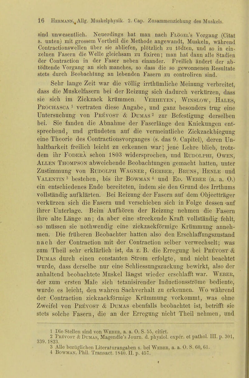 sind unwesentlich. Neuerdings bat man nach Flöoel's Vorgang (Citat s. unten) mit grossem Vortheil die Methode angewandt, Muskeln, während Contractionswellen über sie abliefen, plötzlich zu tödten, und so in ein- zelnen Fasern die Welle gleichsam zu fixiren; man hat dann alle Stadien der Contraction in der Faser neben einander. Freilich ändert der ab- tödtende Vorgang an sich manches, so dass die so gewonnenen Resultate stets durch Beobachtung an lebenden Fasern zu controliren sind. Sehr lange Zeit war die völlig irrthtimliche Meinung verbreitet, dass die Muskelfasern bei der Reizung sich dadurch verkürzen, dass sie sich im Zickzack krümmen. Verheyen, Winslow, Halbs, Prochasca 1 vertraten diese Angabe, und ganz besonders trug eine Untersuchung von Prevost & Dumas2 zur Befestigung derselben bei. Sie fanden die Abnahme der Faserlänge den Knickungen ent- sprechend, und gründeten auf die vermeintliche Zickzackbiegung eine Theorie des Contractionsvorganges (s. das 9. Capitel), deren Un- haltbarkeit freilich leicht zu erkennen war; jene Lehre blieb, trotz- dem ibr Fodera schon 1803 widersprochen, und Rudolphi, Owen, Allen Thompson abweichende Beobachtungen gemacht hatten, unter Zustimmung von Rudolph Wagner, Gerber, Bruns, Henle und Valentin3 bestehen, bis ihr Bowman4 und Ed. Weber (a. a. 0.) ein entschiedenes Ende bereiteten, indem sie den Grund des Irrtbums vollständig aufklärten. Bei Reizung der Fasern auf dem Objectträger verkürzen sich die Fasern und verschieben sich in Folge dessen -auf ihrer Unterlage. Beim Aufhören der Reizung nehmen die Fasern ihre alte Länge an; da aber eine streckende Kraft vollständig fehlt, so müssen sie nothwendig eine zickzackförmige Krümmung anneh- men. Die früheren Beobachter hatten also den Erschlaffungszustand nach der Contraction mit der Contraction selber verwechselt; was zum Theil sebr erklärlich ist, da z. B. die Erregung bei Prevost & Dumas durch einen constanten Strom erfolgte, und nicht beachtet wurde, dass derselbe nur eine Schliessungszuckung bewirkt, also der anhaltend beobachtete Muskel längst wieder erschlafft war. Weber, der zum ersten Male sich tetanisirender Inductionsströme bediente, wurde es leicht, den wahren Sachverhalt zu erkennen. Wo während der Contraction zickzackförmige Krümmung vorkommt, was ohne Zweifel von Prevost & Dumas ebenfalls beobachtet ist, betrifft sie stets solche Fasern, die an der Erregung nicbt Theil nehmen, und 1 Die Stellen sind von Weder, a. a. 0. S. 55, citirt. 2 Prevost & Dumas, Magendios Journ. d. physich expör. et pathol. III. p. 301, 339.1823. 3 Ahe bezüglichen Literaturangaben s. bei Weber, a. a. 0. S. GO, 61.