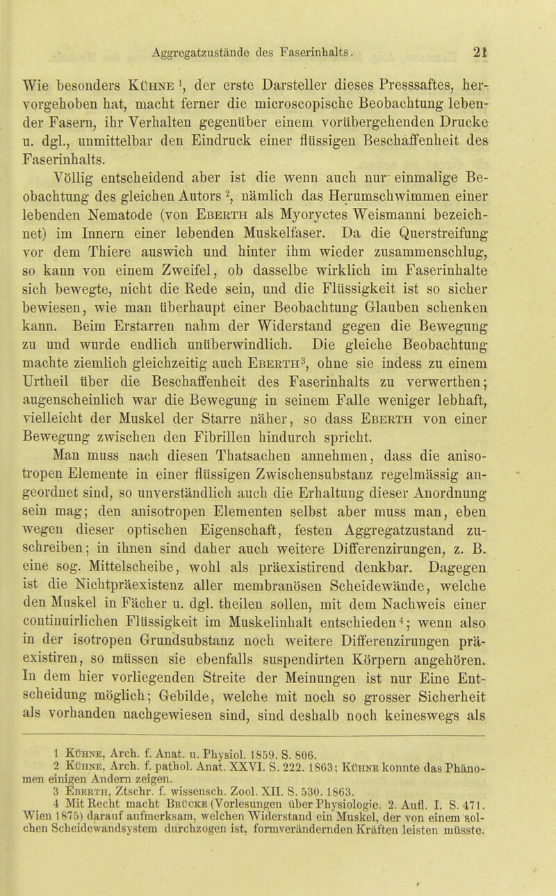 Wie besonders Kühne ', der erste Darsteller dieses Presssaftes, her- vorgehoben hat, macht ferner die microscopische Beobachtung leben- der Fasern, ihr Verhalten gegenüber einem vorübergehenden Drucke u. dgl., unmittelbar den Eindruck einer flüssigen Beschaffenheit des Faserinhalts. Völlig entscheidend aber ist die wenn auch nur einmalige Be- obachtung des gleichen Autors \ nämlich das Herumschwimmen einer lebenden Nematode (von Eberth als Myoryctes Weismanni bezeich- net) im Innern einer lebenden Muskelfaser. Da die Querstreifung vor dem Thiere auswich und hinter ihm wieder zusammenschlug, so kann von einem Zweifel, ob dasselbe wirklich im Faserinhalte sich bewegte, nicht die Rede sein, und die Flüssigkeit ist so sicher bewiesen, wie man überhaupt einer Beobachtung Glauben schenken kann. Beim Erstarren nahm der Widerstand gegen die Bewegung zu und wurde endlich unüberwindlich. Die gleiche Beobachtung machte ziemlich gleichzeitig auch Eberth3, ohne sie indess zu einem Urtheil über die Beschaffenheit des Faserinhalts zu verwerthen; augenscheinlich war die Bewegung in seinem Falle weniger lebhaft, vielleicht der Muskel der Starre näher, so dass Eberth von einer Bewegung zwischen den Fibrillen hindurch spricht. Man muss nach diesen Thatsachen annehmen, dass die aniso- tropen Elemente in einer flüssigen Zwischensubstanz regelmässig an- geordnet sind, so unverständlich auch die Erhaltung dieser Anordnung sein mag; den anisotropen Elementen selbst aber muss man, eben wegen dieser optischen Eigenschaft, festen Aggregatzustand zu- schreiben; in ihnen sind daher auch weitere Differenzirungen, z. B. eine sog. Mittelscheibe, wohl als präexistirend denkbar. Dagegen ist die Nichtpräexistenz aller membranösen Scheidewände, welche den Muskel in Fächer u. dgl. theilen sollen, mit dem Nachweis einer continuirlichen Flüssigkeit im Muskelinhalt entschieden4; wenn also in der isotropen Grundsubstanz noch weitere Differenzirungen prä- existiren, so müssen sie ebenfalls suspendirten Körpern angehören. In dem hier vorliegenden Streite der Meinungen ist nur Eine Ent- scheidung möglich; Gebilde, welche mit noch so grosser Sicherheit als vorhanden nachgewiesen sind, sind deshalb noch keineswegs als 1 Kühne, Arch. f. Anat. u. Physiol. 1859. S. 806. 2 Kühne, Arch. f. pathol. Anat. XXVI. S. 222.1863: Kühne konnte das Phäno- men einigen Andern zeigen. 3 Eberth, Ztschr. f. wissensch. Zool. XII. S. 530.1863. 4 Mit Recht macht Brücke (Vorlesungen über Physiologie. 2. Aufl. I. S. 471. Wien 1875) darauf aufmerksam, welchen Widerstand ein Muskel, der von einem sol- chen Scheidewandsystem durchzogen ist, formverändernden Kräften leisten müsste.