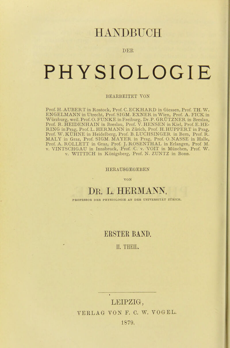 DER PHYSIOLOGIE BEARBEITET VON Prof. H. AUBERT in Rostock, Prof. C. ECKHARD in Giessen, Prof. TH. W. ENGELMANN in Utrecht, Prof. SIGM. EXNER in Wien, Prof. A. FICK in Würzburg, weil. Prof. O. FUNKE in Freiburg, Dr. P. GRÜTZNER in Breslau, Prof. R. HEIDENHAIN in Breslau, Prof. V. HENSEN in Kiel, Prof.E.HE- RING in Prag, Prof.L. HERMANN in Zürich, Prof. H.HUPPERT in Prag, Prof. W. KÜHNE in Heidelberg, Prof. B. LUCHSINGER in Bern, Prof. R. MALY in Graz, Prof. SIGM. MAYER in Prag, Prof. O.NASSE in Halle, Prof. A. ROLLETT in Graz, Prof. J. ROSENTHAL in Erlangen, Prof. M. v. VINTSCHGAU in Innsbruck, Prof. C. v. VOIT in München, Prof. W. v. WITTICH in Königsberg, Prof. N. ZUNTZ in Bonn. HERAUSGEGEBEN VON DR. L. HEBMANN, PROFESSOR DER PHYSIOLOGIE AN DER UNIVERSITÄT ZÜRICH. ERSTER BAND. EL THEIL. > LEIPZIG, VERLAG VON F. C. W. VOGEL. 1879.