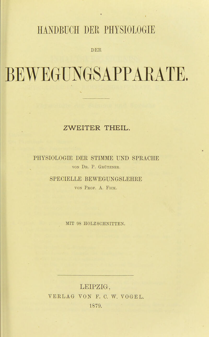 HANDBÜCH DER PHYSIOLOGIE DER BEWEGUNGSAPPARATE ZWEITER THEIL. PHYSIOLOGIE DER STIMME UND SPRACHE von Dr. P. Gkütznek. SPECIELLE BEWEGUNGSLEHRE von Phop. A. Fick. MIT 98 HOLZSCHNITTEN. LEIPZIG, VERLAG VON F. C. W. VOGEL. 1879.
