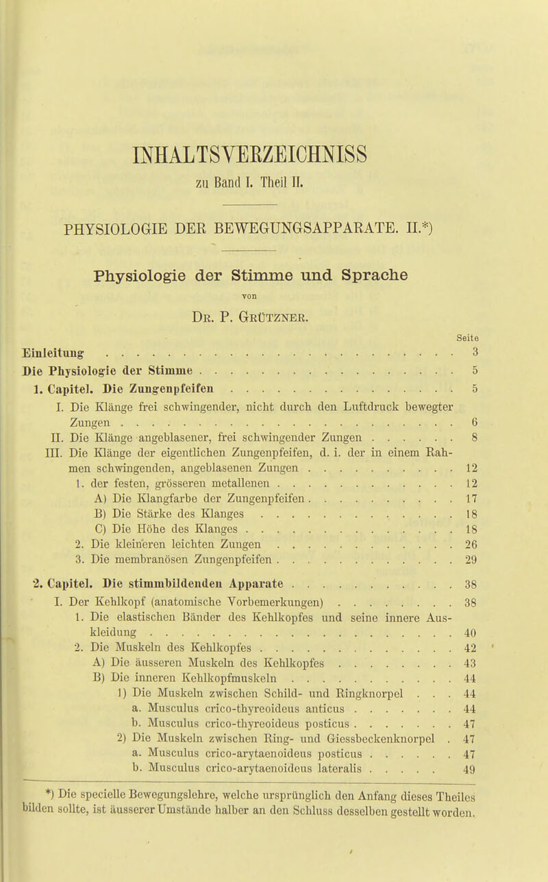 IMALTSVEBZEICHNISS zu Band I. Theil II. PHYSIOLOGIE DER BEWEGUNGSAPPARATE. II.*) Physiologie der Stimme und Sprache von Dr. P. Grützner. Seite Einleitung 3 Die Physiologie der Stimme 5 1. Capitel. Die Zuiigeiipfeifen 5 I. Die Klänge frei schwingender, nicht durch den Luftdruck bewegter Zungen 6 II. Die Klänge angeblasener, frei schwingender Zungen 8 III. Die Klänge der eigentlichen Zungenpfeifen, d. i. der in einem Rah- men schwingenden, angeblasenen Zungen 12 1. der festen, grösseren metallenen 12 A) Die Klangfarbe der Zungenpfeifen 17 B) Die Stärke des Klanges 18 C) Die Höhe des Klanges 18 2. Die kleiueren leichten Zungen 26 3. Die membranösen Zungenpfeifen 29 2. Capitel. Die stimmbildendeii Apparate 38 I. Der Kehlkopf (anatomische Vorbemerkungen) 38 1. Die elastischen Bänder des Kehlkopfes und seine innere Aus- kleidung 40 2. Die Muskeln des Kehlkopfes 42 A) Die äusseren Muskeln des Kehlkopfes 43 B) Die inneren Kehlkopfmuskeln 44 1) Die Muskeln zwischen Schild- und Ringknorpel ... 44 a. Musculus crico-thyreoidcus anticus 44 b. Musculus crico-thyreoidcus posticus 47 2) Die Muskeln zwischen Ring- und Giessbeckenknorpel . 47 a. Musculus crico-arytaenoideus posticus 47 b. Musculus crico-arytaenoideus lateralis 49 *) Die specielle Bewegungslehre, welche ursprünglich den Anfang dieses Theilcs bilden sollte, ist äusserer Umstände halber an den Schluss desselben gestellt worden.