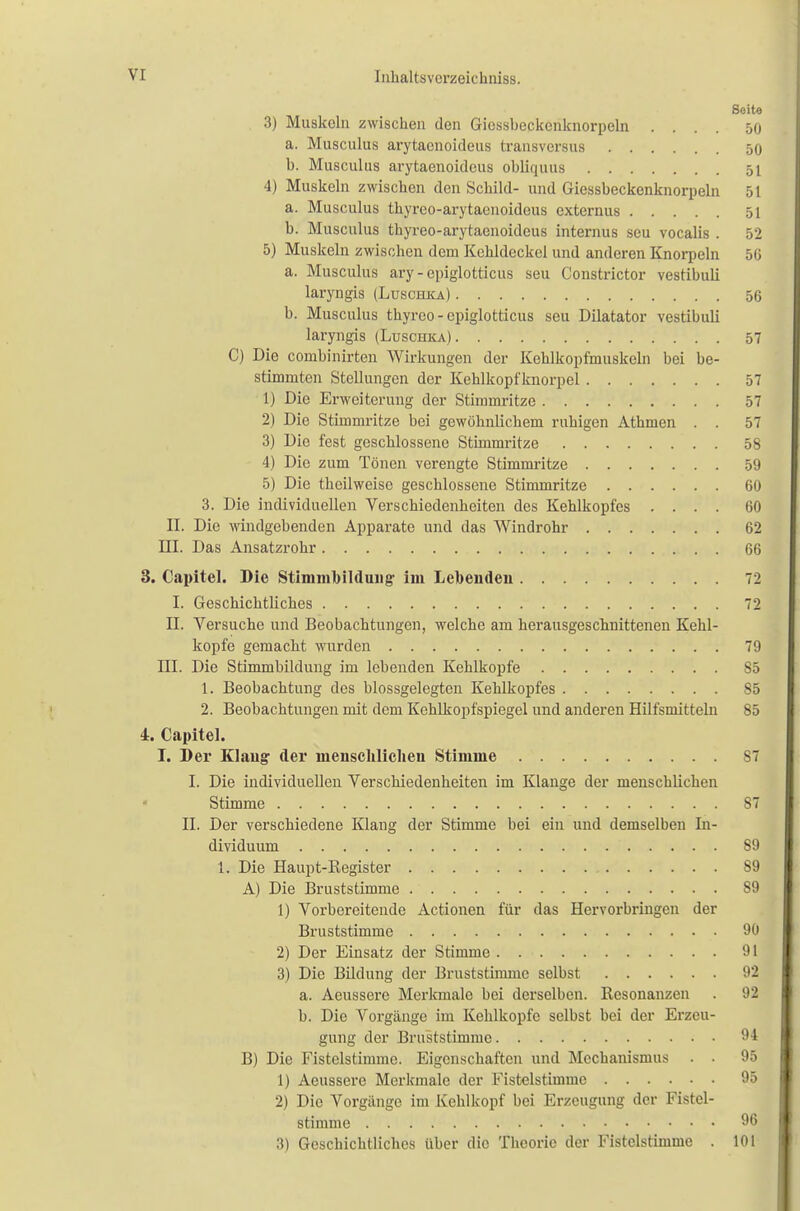 Seite 3) Muskeln zwischen den Gicssbeckcnknorpeln .... 50 a. Musculus arytaenoideus transversus 50 b. Musculus arytaenoideus obliquus 51 4) Muskeln zwischen den Schild- und Giessbeckenknorpeln 51 a. Musculus thyreo-arytaenoideus externus 51 b. Musculus thyreo-arytaenoideus internus seu vocalis . 52 5) Muskeln zwischen dem Kehldeckel und anderen Knorpeln 50 a. Musculus ary - epiglotticus seu Constrictor vestibuli laryngis (Luschka.) 56 b. Musculus thyreo - epiglotticus seu Diktator vestibuli laryngis (Luschka) 57 C) Die conibinirten Wirkungen der Kehlkopfmuskeln bei be- stimmten Stellungen der Kehlkopfknorpel 57 1) Die Erweiterung der Stimmritze 57 2) Die Stimmritze bei gewöhnlichem ruhigen Athmen . . 57 3) Die fest geschlossene Stimmritze 58 4) Die zum Tönen verengte Stimmritze 59 5) Die theilweisc geschlossene Stimmritze 60 3. Die individuellen Verschiedenheiten des Kehlkopfes .... 60 II. Die windgebenden Apparate und das Windrohr 62 III. Das Ansatzrohr 66 3. Capitel. Die Stimmbildung' im Lebenden 72 I. Geschichtliches 72 H. Versuche und Beobachtungen, welche am herausgeschnittenen Kehl- kopfe gemacht wurden 79 TU. Die Stimmbildung im lebenden Kehlkopfe 85 1. Beobachtung des blossgelegteii Kehlkopfes 85 2. Beobachtungen mit dem Kehlkopfspiegel und anderen Hilfsmitteln 85 4. Capitel. I. Der Klang- der menschlichen Stimme 87 I. Die individuellen Verschiedenheiten im Klange der menschlichen « Stimme 87 II. Der verschiedene Klang der Stimme bei ein und demselben In- dividuum 89 1. Die Haupt-Register 89 A) Die Bruststimme 89 1) Vorbereitende Actionen für das Hervorbringen der Bruststimme 90 2) Der Einsatz der Stimme 91 3) Die Bildung der Bruststimmc selbst 92 a. Aeussere Merkmale bei derselben. Resonanzen . 92 b. Die Vorgänge im Kehlkopfe selbst bei der Erzeu- gung der Bruststimmc 94 B) Die Fistelstimme. Eigenschaften und Mechanismus . . 95 1) Aeussere Merkmale der Fistelstimme 95 2) Die Vorgänge im Kehlkopf bei Erzeugung der Fistel- stimme 96 3) Geschichtliches über die Theorie der Fistelstimme . 101