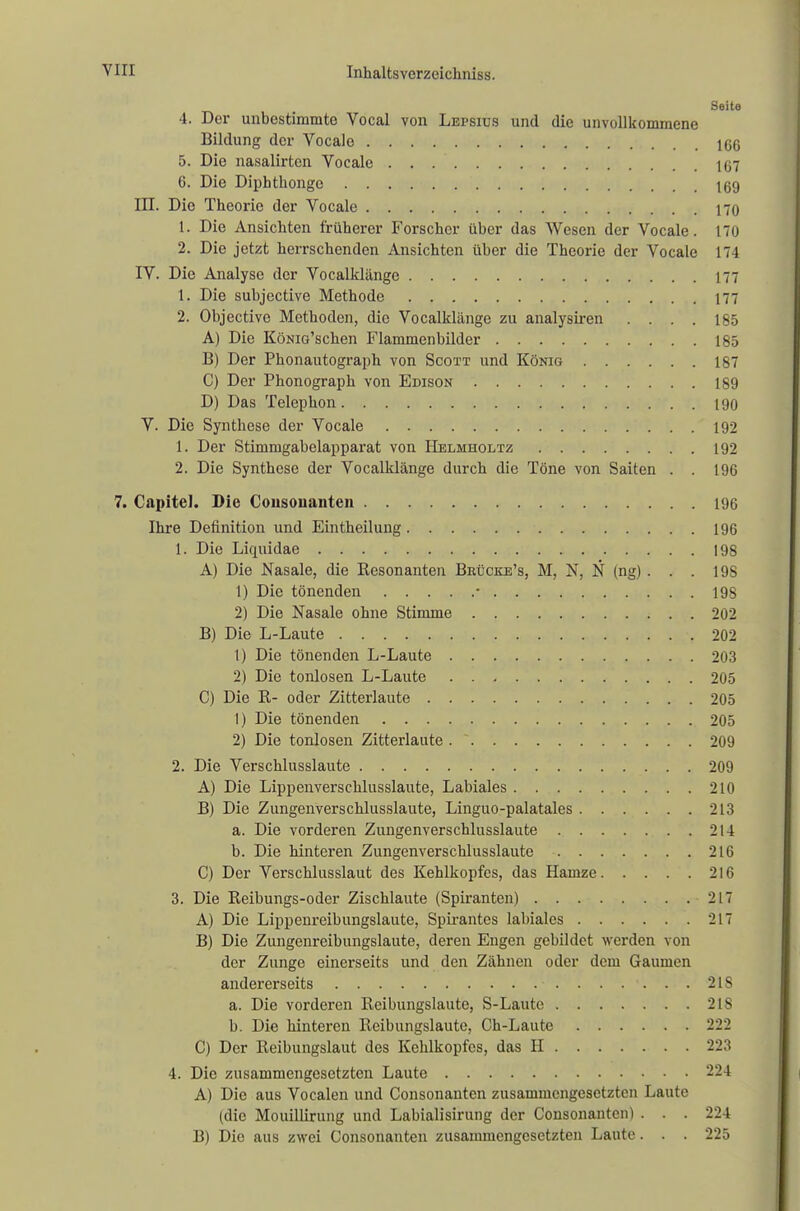 Seite 4. Der unbestimmte Vocal von Lepsius und die unvollkommene Bildung der Vocale 10G 5. Die nasalirten Vocale 167 6. Die Diphthonge 169 III. Die Theorie der Vocale 170 1. Die Ansichten früherer Forscher über das Wesen der Vocale. 170 2. Die jetzt herrschenden Ansichten über die Theorie der Vocale 174 IV. Die Analyse der Vocalklänge 177 1. Die subjective Methode 177 2. Objective Methoden, die Vocalklänge zu analysiren .... 185 A) Die KöNia'schen Flammenbilder 185 B) Der Phonautograph von Scott und König 187 C) Der Phonograph von Edison 189 D) Das Telephon 190 V. Die Synthese der Vocale 192 1. Der Stimmgabelapparat von IIelmholtz 192 2. Die Synthese der Vocalklänge durch die Töne von Saiten . . 196 7. Capitel. Die Gousouanten 196 Ihre Definition und Eintheilung 196 1. Die Liquidae 198 A) Die Nasale, die Kesonanten Beücke's, M, N, N (ng) . . . 198 1) Die tönenden • 198 2) Die Nasale ohne Stimme 202 B) Die L-Laute 202 1) Die tönenden L-Laute 203 2) Die tonlosen L-Laute 205 C) Die R- oder Zitterlaute 205 1) Die tönenden 205 2) Die tonlosen Zitterlaute 209 2. Die Verschlusslaute 209 A) Die Lippenverschlusslaute, Labiales 210 B) Die Zungenverschlusslaute, Linguo-palatales 213 a. Die vorderen Zungenverschlusslaute 214 b. Die hinteren Zungenverschlusslaute 216 C) Der Verschlusslaut des Kehlkopfes, das Hamze 210 3. Die Keibungs-oder Zischlaute (Spiranten) 217 A) Die Lippenreibungslaute, Spirantes labiales 217 B) Die Zungenreibungslaute, deren Engen gebildet werden von der Zunge einerseits und den Zähnen oder dem Gaumen andererseits ....... 2 IS a. Die vorderen Reibungslaute, S-Laute 218 b. Die hinteren Reibungslaute, Ch-Laute 222 C) Der Reibungslaut dos Kehlkopfes, das H 223 4. Die zusammengesetzten Laute 224 A) Die aus Vocalen und Consonantcn zusammengesetzten Laute (die Mouillirung und Labialisirung der Consonanten) . . . 224 B) Die aus zwei Consonanten zusammengesetzten Laute. . . 225
