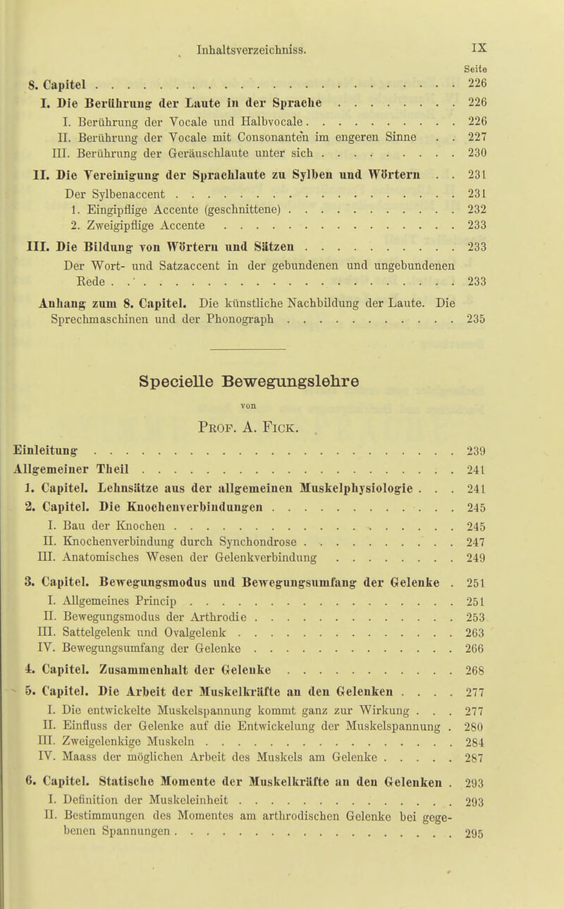Seite 8. Capitel 226 I. Die Berübruug der Laute in der Sprache 226 I. Berührung der Vocale und Halbvocale 226 II. Berührung der Vocale mit Consonanten im engeren Sinne . . 227 III. Berührung der Gei-äuschlaute unter sich 230 II. Die Vereinigung: der Sprachlaute zu Sylben und Wörtern 231 Der Sylbenaccent 231 1. Eingipflige Accente (geschnittene) 232 2. Zweigipflige Accente 233 III. Die Bildung- von Wörtern und Sätzen 233 Der Wort- und Satzaccent in der gebundenen und ungebundenen Kede . 233 Anhang zum 8. Capitel. Die künstliche Nachbildung der Laute. Die Sprechmaschinen und der Phonograph 235 Specielle Bewegungslehre von Peop. A. Fick. Einleitung- 239 Allgemeiner Tb eil 241 1. Capitel. Lehnsätze aus der allgemeinen Muskelphysiologie . . . 241 2. Capitel. Die Knocheuverhiuduugen 245 I. Bau der Knochen 245 ü. Knochenverbindung durch Synchondrose 247 III. Anatomisches Wesen der Gelenkverbindung 249 3. Capitel. Bewegungsmodus und Bewegungsumfang der Gelenke . 251 I. Allgemeines Princip 251 II. Bewegungsmodus der Arthrodie 253 DI. Sattelgelenk und Ovalgelenk 263 IV. Bewegungsumfang der Gelenke 266 4. Capitel. Zusammenhalt der Geleuke 268 5. Capitel. Die Arbeit der Muskelkräfte an den Gelenken .... 277 I. Die entwickelte Muskclspannung kommt ganz zur Wirkung . . . 277 II. Einfluss der Gelenke auf die Entwickelung der Muskelspannung . 280 ni. Zweigelenkige Muskeln 284 IV. Maass der möglichen Arbeit des Muskels am Gelenke 287 6. Capitel. Statische Momente der Muskelkräfte au den Gelenken . 293 I. Definition der Muskeleinheit 293 II. Bestimmungen des Momentes am arthrodischen Gelenke bei gege- benen Spannungen 295