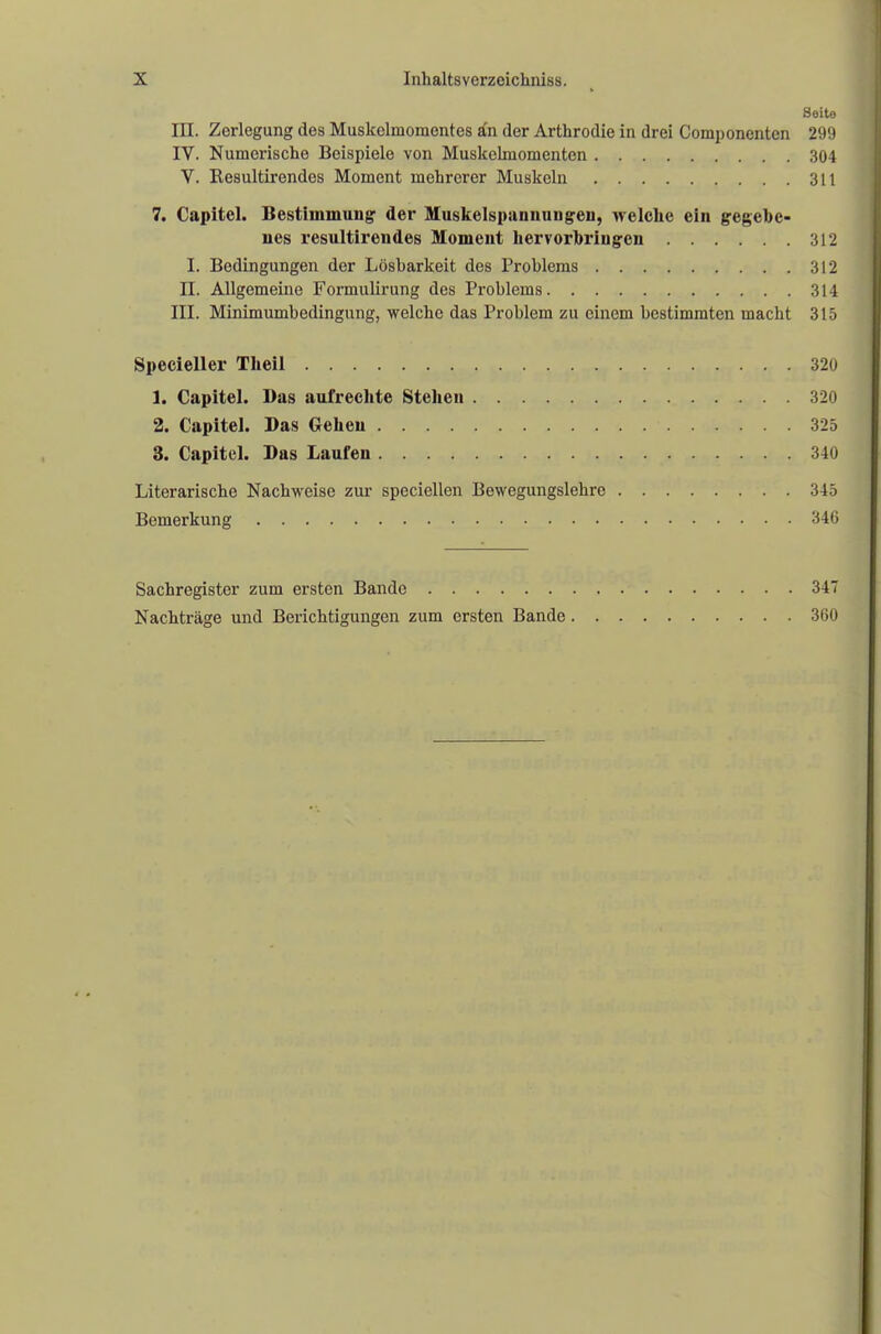Seito III. Zerlegung des Muskclmomentes an der Arthrodie in drei Componcnten 299 IV. Numerische Beispiele von Muskelmomenten 304 V. Resultirendos Moment mehrerer Muskeln 311 7. Capitel. Bestimmung der Muskelspannungen, welche ein gegebe- nes resultirendes Moment hervorbringen 312 I. Bedingungen der Lösbarkeit des Problems 312 II. Allgemeine Formulirung des Problems 314 III. Minimumbedingung, welche das Problem zu einem bestimmten macht 315 Specieller Theil 320 1. Capitel. Das aufrechte Stehen 320 2. Capitel. Das Gehen 325 3. Capitel. Das Laufen 340 Literarische Nachweise zur speciellen Bewegungslehre 345 Bemerkung 346 Sachregister zum ersten Bande 347 Nachträge und Berichtigungen zum ersten Bande 360