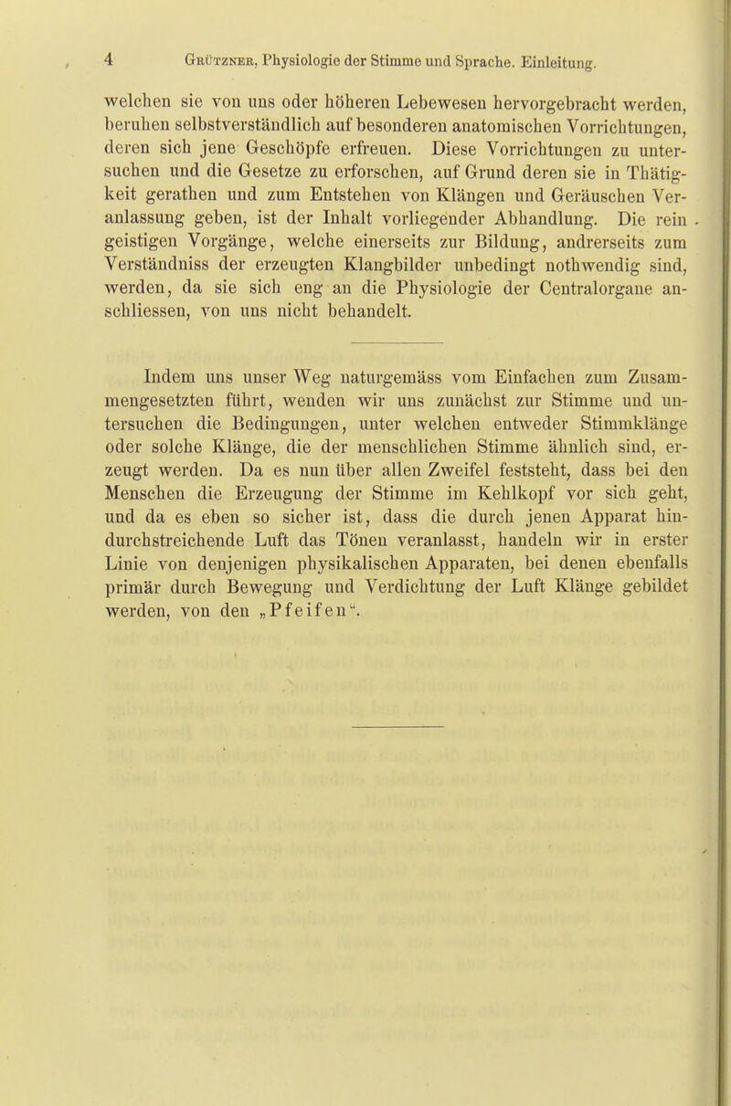 welchen sie von uns oder höheren Lebewesen hervorgebracht werden, beruhen selbstverständlich auf besonderen anatomischen Vorrichtungen, deren sich jene Geschöpfe erfreuen. Diese Vorrichtungen zu unter- suchen und die Gesetze zu erforschen, auf Grund deren sie in Thätig- keit gerathen und zum Entstehen von Klängen und Geräuschen Ver- anlassung geben, ist der Inhalt vorliegender Abhandlung. Die rein geistigen Vorgänge, welche einerseits zur Bildung, andrerseits zum Verständniss der erzeugten Klangbilder unbedingt nothwendig sind, werden, da sie sich eng an die Physiologie der Centraiorgane an- schliessen, von uns nicht behandelt. Indem uns unser Weg naturgemäss vom Einfachen zum Zusam- mengesetzten führt, wenden wir uns zunächst zur Stimme und un- tersuchen die Bedingungen, unter welchen entweder Stimmklänge oder solche Klänge, die der menschlichen Stimme ähnlich sind, er- zeugt werden. Da es nun über allen Zweifel feststeht, dass bei den Menschen die Erzeugung der Stimme im Kehlkopf vor sich geht, und da es eben so sicher ist, dass die durch jenen Apparat hin- durchstreichende Luft das Tönen veranlasst, handeln wir in erster Linie von denjenigen physikalischen Apparaten, bei denen ebenfalls primär durch Bewegung und Verdichtung der Luft Klänge gebildet werden, von den „Pfeifen.
