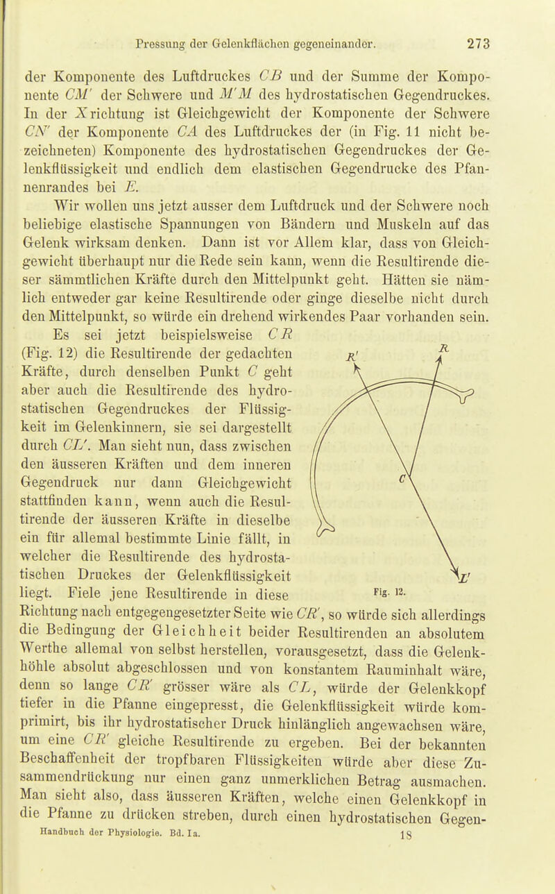 der Komponente des Luftdruckes CB und der Summe der Kompo- nente CM' der Schwere und M'M des hydrostatischen Gegendruckes. In der Xrichtung ist Gleichgewicht der Komponente der Schwere CA7' der Komponente CA des Luftdruckes der (in Fig. 11 nicht be- zeichneten) Komponente des hydrostatischen Gegendruckes der Ge- lenkfliissigkeit und endlich dem elastischen Gegendrucke des Pfan- nenrandes bei E. Wir wollen uns jetzt ausser dem Luftdruck und der Schwere noch beliebige elastische Spannungen von Bändern und Muskeln auf das Gelenk wirksam denken. Dann ist vor Allem klar, dass von Gleich- gewicht überhaupt nur die Rede sein kann, wenn die Resultirende die- ser sämmtlichen Kräfte durch den Mittelpunkt geht. Hätten sie näm- lich entweder gar keine Resultirende oder ginge dieselbe nicht durch den Mittelpunkt, so würde ein drehend wirkendes Paar vorhanden sein. Es sei jetzt beispielsweise CR (Fig. 12) die Resultirende der gedachten Kräfte, durch denselben Punkt C geht aber auch die Resultirende des hydro- statischen Gegendruckes der Flüssig- keit im Gelenkinnern, sie sei dargestellt durch CL'. Man sieht nun, dass zwischen den äusseren Kräften und dem inneren Gegendruck nur dann Gleichgewicht stattfinden kann, wenn auch die Resul- tirende der äusseren Kräfte in dieselbe ein für allemal bestimmte Linie fällt, in welcher die Resultirende des hydrosta- tischen Druckes der Gelenkflüssigkeit liegt. Fiele jene Resultirende in diese Fig-12- Richtung nach entgegengesetzter Seite wie CR', so würde sich allerdings die Bedingung der Gleichheit beider Resultirenden an absolutem Werthe allemal von selbst herstellen, vorausgesetzt, dass die Gelenk- höhle absolut abgeschlossen und von konstantem Rauminhalt wäre, denn so lange CR' grösser wäre als CL, würde der Gelenkkopf tiefer in die Pfanne eingepresst, die Gelenkflüssigkeit würde kom- primirt, bis ihr hydrostatischer Druck hinlänglich angewachsen wäre, um eine CR' gleiche Resultirende zu ergeben. Bei der bekannten Beschaffenheit der tropfbaren Flüssigkeiten würde aber diese Zu- sammendrückung nur einen ganz unmerklichen Betrag ausmachen. Man sieht also, dass äusseren Kräften, welche einen Gelenkkopf in die Pfanne zu drücken streben, durch einen hydrostatischen Gegen- Handbuch der Physiologie. Bd. Ia. 13