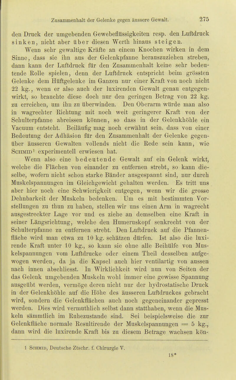 Zusammenhalt der Gelenke gegen äussere Gewalt. den Druck der umgebenden Gewebeflüssigkeiten resp. den Luftdruck sinken, nicht aber über diesen Werth hinaus steigen. Wenn sehr gewaltige Kräfte an einem Knochen wirken in dem Sinne, dass sie ihn aus der Gelenkpfanne herauszuziehen streben, dann kann der Luftdruck für den Zusammenhalt keine sehr bedeu- tende Rolle spielen, denn der Luftdruck entspricht beim grössten Gelenke dem Hüftgelenke im Ganzen nur einer Kraft von noch nicht 22 kg., wenn er also auch der luxirenden Gewalt genau entgegen- wirkt, so brauchte diese doch nur den geringen Betrag von 22 kg. zu erreichen, um ihn zu überwinden. Den Oberarm würde man also in wagrechter Richtung mit noch weit geringerer Kraft von der Schulterpfanne abreissen können, so dass in der Gelenkhöhle ein Vacuum entsteht. Beiläufig mag noch erwähnt sein, dass von einer Bedeutung der Adhäsion für den Zusammenhalt der Gelenke gegen- über äusseren Gewalten vollends nicht die Rede sein kann, wie Schmid1 experimentell erwiesen hat. Wenn also eine bedeutende Gewalt auf ein Gelenk wirkt, welche die Flächen von einander zu entfernen strebt, so kann die- selbe, wofern nicht schon starke Bänder ausgespannt sind, nur durch Muskelspannungen im Gleichgewicht gehalten werden. Es tritt uns aber hier noch eine Schwierigkeit entgegen, wenn wir die grosse Dehnbarkeit der Muskeln bedenken. Um es mit bestimmten Vor- stellungen zu thun zu haben, stellen wir uns einen Arm in wagrecht ausgestreckter Lage vor und es ziehe an demselben eine Kraft in seiner Längsrichtung, welche den Humeruskopf senkrecht von der Schulterpfanne zu entfernen strebt. Den Luftdruck auf die Pfannen- fläche wird man etwa zu 10 kg. schätzen dürfen. Ist also die luxi- rende Kraft unter 10 kg., so kann sie ohne alle Beihülfe von Mus- kelspannungen vom Luftdrucke oder einem Theil desselben aufge- wogen werden, da ja die Kapsel auch hier ventilartig von aussen nach innen abschliesst. In Wirklichkeit wird nun von Seiten der das Gelenk umgebenden Muskeln wohl immer eine gewisse Spannung ausgeübt werden, vermöge deren nicht nur der hydrostatische Druck in der Gelenkhöhle auf die Höhe des äusseren Luftdruckes gebracht wird, sondern die Gelenkflächen auch noch gegeneinander gepresst werden. Dies wird vermuthlich selbst dann statthaben, wenn die Mus- keln sämmtlich im Ruhezustande sind. Sei beispielsweise die zur Gelenkfläche normale Resultirende der Muskelspannungen — 5 kg., dann wird die luxirende Kraft bis zu diesem Betrage wachsen kön- 1 Schmid, Deutsche Ztschr. f. Chirurgie V. 18*