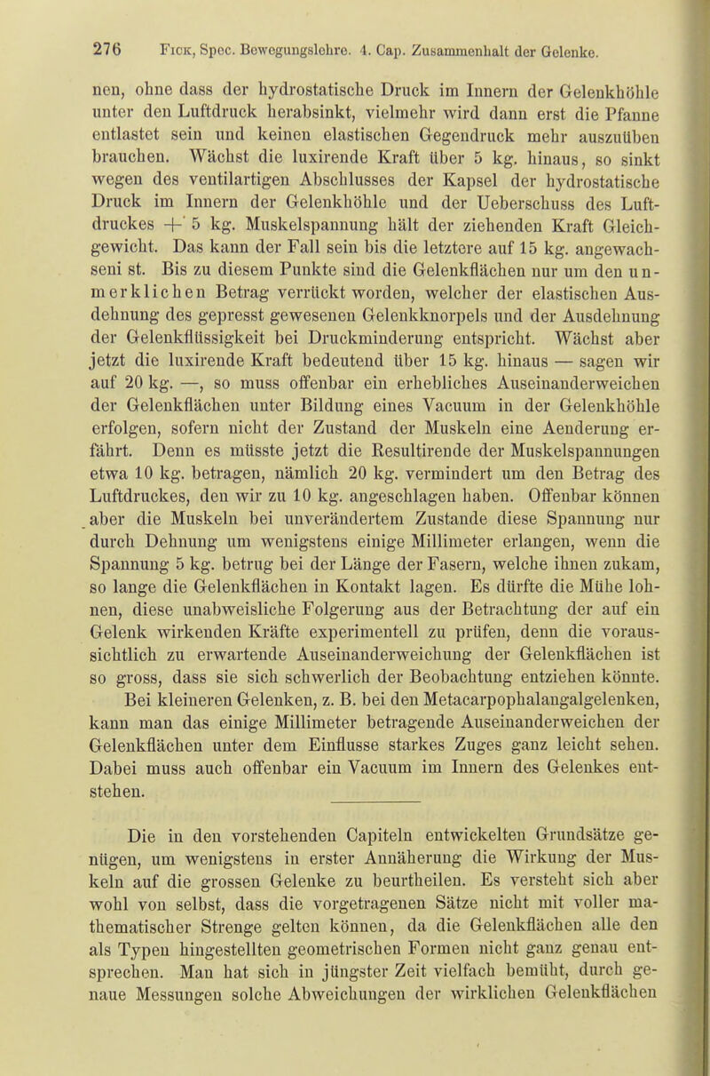 nen, ohne dass der hydrostatische Druck im Innern der Gelenkhöhle unter den Luftdruck herabsinkt, vielmehr wird dann erst die Pfanne entlastet sein und keinen elastischen Gegendruck mehr auszuüben brauchen. Wächst die luxirende Kraft über 5 kg. hinaus, so sinkt wegen des ventilartigen Abschlusses der Kapsel der hydrostatische Druck im Innern der Gelenkhöhle und der Ueberschuss des Luft- druckes -K 5 kg. Muskelspannung hält der ziehenden Kraft Gleich- gewicht. Das kann der Fall sein bis die letztere auf 15 kg. ange wach - seni st. Bis zu diesem Punkte sind die Gelenkflächen nur um den un- merklichen Betrag verrückt worden, welcher der elastischen Aus- dehnung des gepresst gewesenen Gelenkknorpels und der Ausdehnung der Gelenkflüssigkeit bei Druckminderung entspricht. Wächst aber jetzt die luxirende Kraft bedeutend über 15 kg. hinaus — sagen wir auf 20 kg. —, so muss offenbar ein erhebliches Auseinanderweichen der Gelenkflächen unter Bildung eines Vacuum in der Gelenkhöhle erfolgen, sofern nicht der Zustand der Muskeln eine Aenderung er- fährt. Denn es müsste jetzt die Resultirende der Muskelspannungen etwa 10 kg. betragen, nämlich 20 kg. vermindert um den Betrag des Luftdruckes, den wir zu 10 kg. angeschlagen haben. Offenbar können aber die Muskeln bei unverändertem Zustande diese Spannung nur durch Dehnung um wenigstens einige Millimeter erlangen, wenn die Spannung 5 kg. betrug bei der Länge der Fasern, welche ihnen zukam, so lange die Gelenkflächen in Kontakt lagen. Es dürfte die Mühe loh- nen, diese unabweisliche Folgerung aus der Betrachtung der auf ein Gelenk wirkenden Kräfte experimentell zu prüfen, denn die voraus- sichtlich zu erwartende Auseinanderweichung der Gelenkflächen ist so gross, dass sie sich schwerlich der Beobachtung entziehen könnte. Bei kleineren Gelenken, z. B. bei den Metacarpophalangalgelenken, kann man das einige Millimeter betragende Auseinanderweichen der Gelenkflächen unter dem Einflüsse starkes Zuges ganz leicht sehen. Dabei muss auch offenbar ein Vacuum im Innern des Gelenkes ent- stehen. Die in den vorstehenden Capiteln entwickelten Grundsätze ge- nügen, um wenigstens in erster Annäherung die Wirkung der Mus- keln auf die grossen Gelenke zu beurtheilen. Es versteht sich aber wohl von selbst, dass die vorgetragenen Sätze nicht mit voller ma- thematischer Strenge gelten können, da die Gelenkflächen alle den als Typen hingestellten geometrischen Formen nicht ganz genau ent- sprechen. Man hat sich in jüngster Zeit vielfach bemüht, durch ge- naue Messungen solche Abweichungen der wirklichen Gelenkflächen