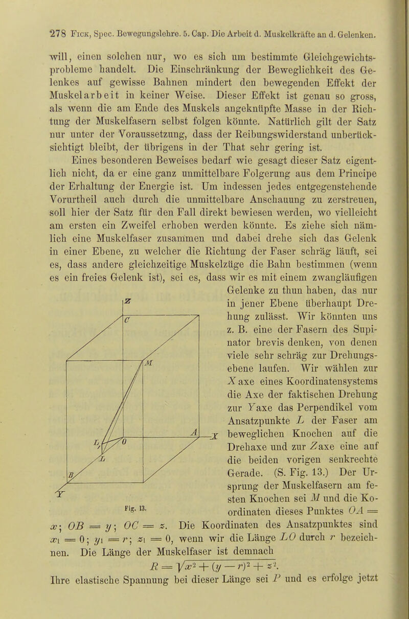 will, einen solchen nur, wo es sich um bestimmte Gleichgewichts- probleme handelt. Die Einschränkung der Beweglichkeit des Ge- lenkes auf gewisse Bahnen mindert den bewegenden Effekt der Muskelarbeit in keiner Weise. Dieser Effekt ist genau so gross, als wenn die am Ende des Muskels angeknüpfte Masse in der Rich- tung der Muskelfasern selbst folgen könnte. Natürlich gilt der Satz nur unter der Voraussetzung, dass der Reibungswiderstand unberück- sichtigt bleibt, der übrigens in der That sehr gering ist. Eines besonderen Beweises bedarf wie gesagt dieser Satz eigent- lich nicht, da er eine ganz unmittelbare Folgerung aus dem Principe der Erhaltung der Energie ist. Um indessen jedes entgegenstehende Vorurtheil auch durch die unmittelbare Anschauung zu zerstreuen, soll hier der Satz für den Fall direkt bewiesen werden, wo vielleicht am ersten ein Zweifel erhoben werden könnte. Es ziehe sich näm- lich eine Muskelfaser zusammen und dabei drehe sich das Gelenk in einer Ebene, zu welcher die Richtung der Faser schräg läuft, sei es, dass andere gleichzeitige Muskelzüge die Bahn bestimmen (wenn es ein freies Gelenk ist), sei es, dass wir es mit einem zwangläufigen Gelenke zu thun haben, das nur in jener Ebene überhaupt Dre- hung zulässt. Wir könnten uns z. B. eine der Fasern des Supi- nator brevis denken, von denen viele sehr schräg zur Drehungs- ebene laufen. Wir wählen zur X axe eines Koordinatensystems die Axe der faktischen Drehung zur Faxe das Perpendikel vom Ansatzpunkte L der Faser am -X beweglichen Knochen auf die Drehaxe und zur Zaxe eine auf die beiden vorigen senkrechte Gerade. (S. Fig. 13.) Der Ur- sprung der Muskelfasern am fe- sten Knochen sei M und die Ko- ordinaten dieses Punktes OA = x- OB = y; OC = s. Die Koordinaten des Ansatzpunktes sind Xi = 0; ?/i = -si =0, wenn wir die Länge LO durch r bezeich- nen. Die Länge der Muskelfaser ist demnach R ya?2 + (y — r)2 + z*. Ihre elastische Spannung bei dieser Länge sei P und es erfolge jetzt