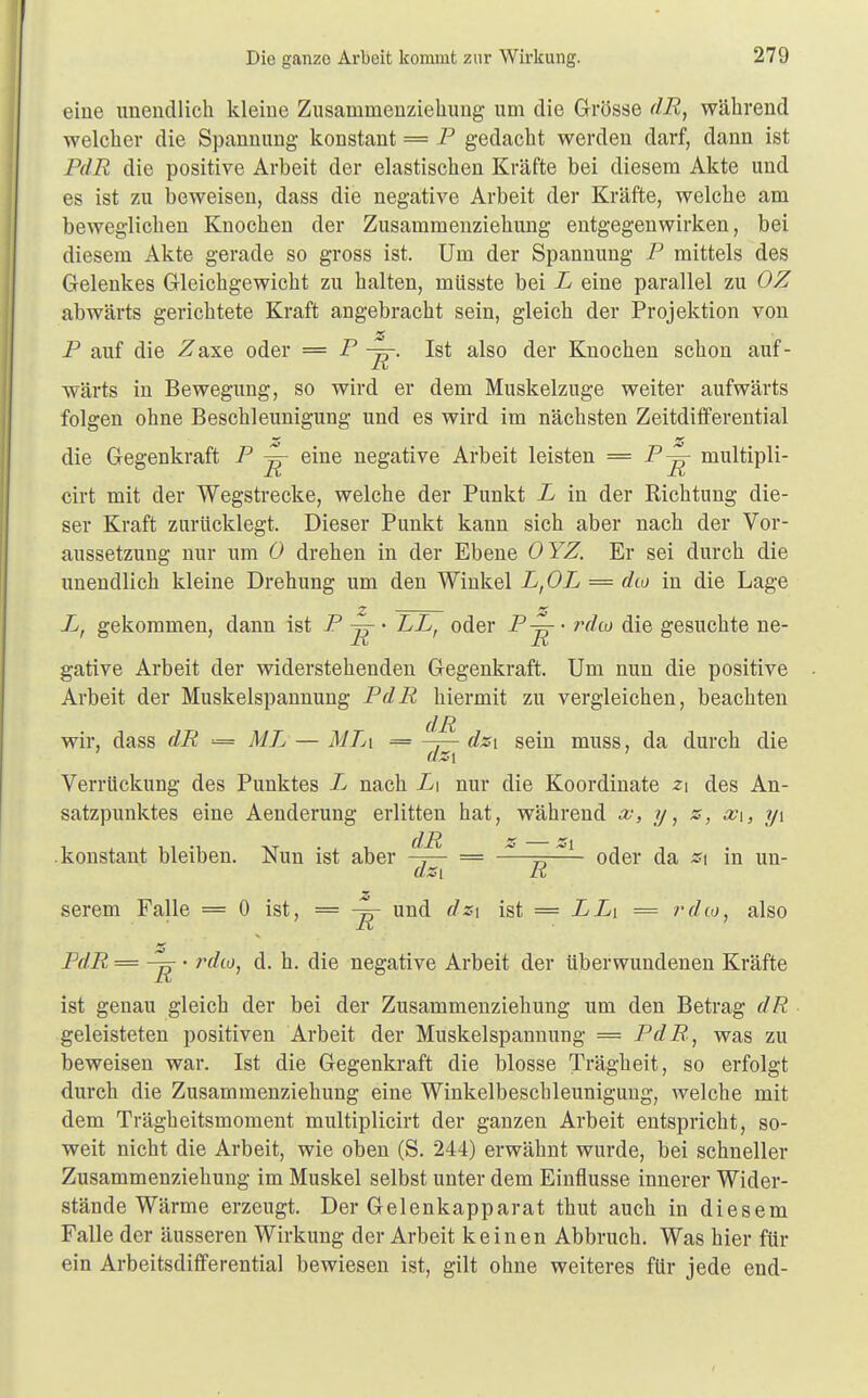 eine unendlich kleine Zusarnrnenziehung um die Grösse dR, während welcher die Spannung konstant = P gedacht werden darf, dann ist PdR die positive Arbeit der elastischen Kräfte bei diesem Akte und es ist zu beweisen, dass die negative Arbeit der Kräfte, welche am beweglichen Knochen der Zusammenziehung entgegenwirken, bei diesem Akte gerade so gross ist. Um der Spannung P mittels des Gelenkes Gleichgewicht zu halten, miisste bei L eine parallel zu OZ abwärts gerichtete Kraft angebracht sein, gleich der Projektion von SS P auf die i^axe oder = P -5-. Ist also der Knochen schon auf- wärts in Bewegung, so wird er dem Muskelzuge weiter aufwärts folgen ohne Beschleunigung und es wird im nächsten Zeitdifferential z z die Gegenkraft P -ß eine negative Arbeit leisten == P-^- multipli- cirt mit der Wegstrecke, welche der Punkt L in der Richtung die- ser Kraft zurücklegt. Dieser Punkt kann sich aber nach der Vor- aussetzung nur um 0 drehen in der Ebene OYZ. Er sei durch die unendlich kleine Drehung um den Winkel L,OL = diu in die Lage L, gekommen, dann ist P j^- LLt oder Pj^' rdo) die gesuchte ne- gative Arbeit der widerstehenden Gegenkraft. Um nun die positive Arbeit der Muskelspannung PdR hiermit zu vergleichen, beachten wir, dass dR = ML — MTa = ^ß- dzi sein muss, da durch die Verrückung des Punktes L nach L\ nur die Koordinate zi des An- satzpunktes eine Aenderung erlitten hat, während x, y, z, x\s y\ konstant bleiben. Nun ist aber -ß- = r) ^ ■ oder da z\ in un- azi R serem Falle = 0 ist, = -5- und dz\ ist = LL\ = rdto, also PdR = ~ • rdto, d. h. die negative Arbeit der überwundenen Kräfte ist genau gleich der bei der Zusammenziehung um den Betrag dR geleisteten positiven Arbeit der Muskelspannung = PdR, was zu beweisen war. Ist die Gegenkraft die blosse Trägheit, so erfolgt durch die Zusammenziehung eine Winkelbeschleunigung, welche mit dem Trägheitsmoment multiplicirt der ganzen Arbeit entspricht, so- weit nicht die Arbeit, wie oben (S. 244) erwähnt wurde, bei schneller Zusammenziehung im Muskel selbst unter dem Einflüsse innerer Wider- stände Wärme erzeugt. Der Gelenkapparat thut auch in diesem Falle der äusseren Wirkung der Arbeit keinen Abbruch. Was hier für ein Arbeitsdifferential bewiesen ist, gilt ohne weiteres für jede end-