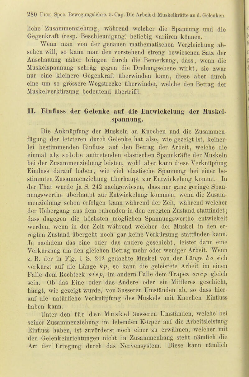 liehe Zusammenziehung, während welcher die Spannung und die Gegenkraft (resp. Beschleunigung) beliebig variiren können. Wenn man von der genauen mathematischen Vergleichung ab- sehen will, so kann man den vorstehend streng bewiesenen Satz der Anschauung näher bringen durch die Bemerkung, dass, wenn die Muskelspannung schräg gegen die Drehungsebene wirkt, sie zwar nur eine kleinere Gegenkraft Uberwinden kann, diese aber durch eine um so grössere Wegstrecke überwindet, welche den Betrag der MuskelverkUrzung bedeutend Ubertrifft. II. Einfluss der (Menke auf die Entwickelung der Muskel- spannung. Die Anknüpfung der Muskeln an Knochen und die Zusammen- fügung der letzteren durch Gelenke hat also, wie gezeigt ist, keiner- lei bestimmenden Einfluss auf den Betrag der Arbeit, welche die einmal als solche auftretenden elastischen Spannkräfte der Muskeln bei der Zusammenziehung leisten, wohl aber kann diese Verknüpfung Einfluss darauf haben, wie viel elastische Spannung bei einer be- stimmten Zusammenziehung überhaupt zur Entwickelung kommt. In der That wurde ja S. 242 nachgewiesen, dass nur ganz geringe Span- nungswerthe überhaupt zur Entwickelung kommen, wenn die Zusam- menziehung schon erfolgen kann während der Zeit, während welcher der Uebergang aus dem ruhenden in den erregten Zustand stattfindet; dass dagegen die höchsten möglichen Spannungswerthe entwickelt werden, wenn in der Zeit während welcher der Muskel in den er- regten Zustand übergeht noch gar keine Verkürzung stattfinden kann. Je nachdem das eine oder das andere geschieht, leistet dann eine Verkürznng um den gleichen Betrag mehr oder weniger Arbeit. Wenn z. B. der in Fig. 1 S. 242 gedachte Muskel von der Länge ko sich verkürzt auf die Länge fcp, so kann die geleistete Arbeit im einen Falle dem Rechteck olep, im andern Falle dem Trapez onep gleich sein. Ob das Eine oder das Andere oder ein Mittleres geschieht, hängt, wie gezeigt wurde, von äusseren Umständen ab, so dass hier- auf die natürliche Verknüpfung des Muskels mit Knochen Einfluss haben kann. Unter den für den Muskel äusseren Umständen, welche bei seiner Zusammenziehung im lebenden Körper auf die Arbeitsleistung Einfluss haben, ist zuvörderst noch einer zu erwähnen, welcher mit den Gelenkeinrichtungen nicht in Zusammenhang steht nämlich die Art der Erregung durch das Nervensystem. Diese kann nämlich