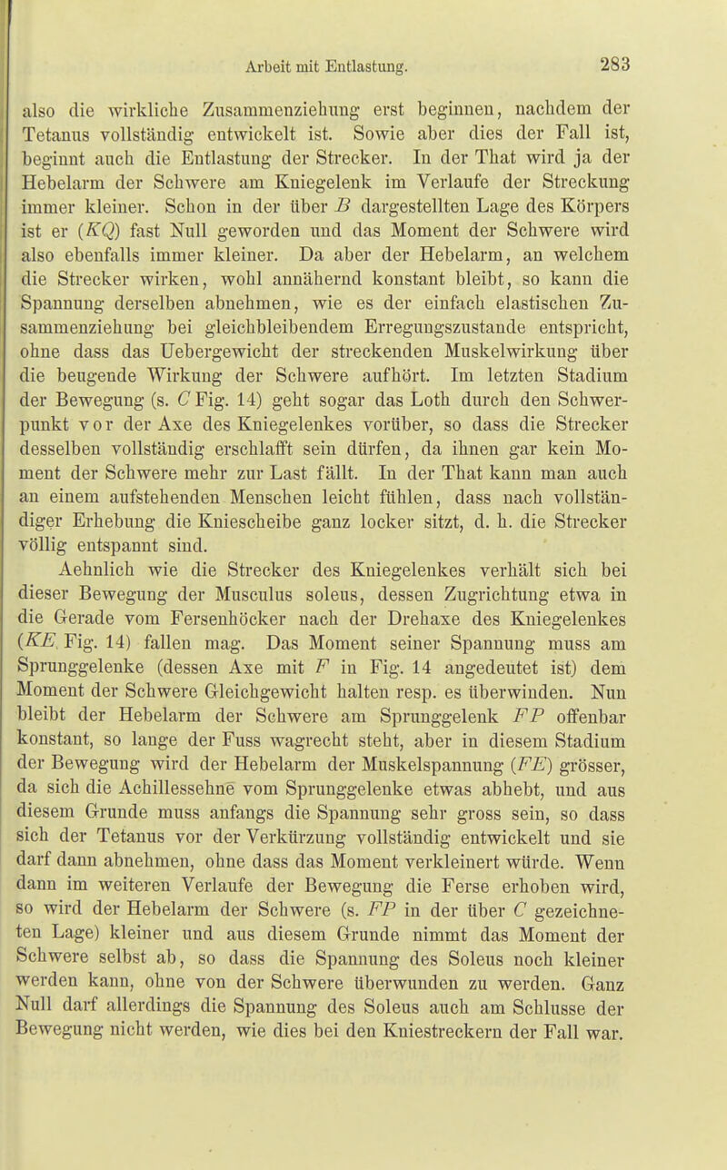 Arbeit mit Entlastung. also die wirkliche Zusammenziehung erst beginnen, nachdem der Tetanus vollständig entwickelt ist. Sowie aber dies der Fall ist, beginnt auch die Entlastung der Strecker. In der That wird ja der Hebelarm der Schwere am Kniegelenk im Verlaufe der Streckung immer kleiner. Schon in der über B dargestellten Lage des Körpers ist er (KQ) fast Null geworden und das Moment der Schwere wird also ebenfalls immer kleiner. Da aber der Hebelarm, an welchem die Strecker wirken, wohl annähernd konstant bleibt, so kann die Spannung derselben abnehmen, wie es der einfach elastischen Zu- sammenziehung bei gleichbleibendem Erregungszustande entspricht, ohne dass das Uebergewicht der streckenden Muskelwirkung über die beugende Wirkung der Schwere aufhört. Im letzten Stadium der Bewegung (s. CFig. 14) geht sogar das Loth durch den Schwer- punkt vor der Axe des Kniegelenkes vorüber, so dass die Strecker desselben vollständig erschlafft sein dürfen, da ihnen gar kein Mo- ment der Schwere mehr zur Last fällt. In der That kann man auch an einem aufstehenden Menschen leicht fühlen, dass nach vollstän- diger Erhebung die Kniescheibe ganz locker sitzt, d. h. die Strecker völlig entspannt sind. Aehnlich wie die Strecker des Kniegelenkes verhält sich bei dieser Bewegung der Musculus soleus, dessen Zugrichtung etwa in die Gerade vom Fersenhöcker nach der Drehaxe des Kniegelenkes {KE. Fig. 14) fallen mag. Das Moment seiner Spannung muss am Sprunggelenke (dessen Axe mit F in Fig. 14 angedeutet ist) dem Moment der Schwere Gleichgewicht halten resp. es überwinden. Nun bleibt der Hebelarm der Schwere am Sprunggelenk FP offenbar konstant, so lange der Fuss wagrecht steht, aber in diesem Stadium der Bewegung wird der Hebelarm der Muskelspannung (FE) grösser, da sich die Achillessehne vom Sprunggelenke etwas abhebt, und aus diesem Grunde muss anfangs die Spannung sehr gross sein, so dass sich der Tetanus vor der Verkürzung vollständig entwickelt und sie darf dann abnehmen, ohne dass das Moment verkleinert würde. Wenn dann im weiteren Verlaufe der Bewegung die Ferse erhoben wird, so wird der Hebelarm der Schwere (s. FP in der über C gezeichne- ten Lage) kleiner und aus diesem Grunde nimmt das Moment der Schwere selbst ab, so dass die Spannung des Soleus noch kleiner werden kann, ohne von der Schwere überwunden zu werden. Ganz Null darf allerdings die Spannung des Soleus auch am Schlüsse der Bewegung nicht werden, wie dies bei den Kniestreckern der Fall war.