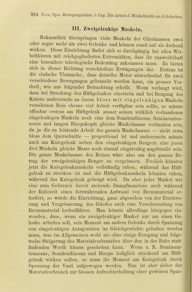 III. Zweigelenkige Muskeln. Bekanntlich überspringen viele Muskeln der Gliedmassen zwei oder sogar mehr als zwei Gelenke und können somit auf sie drehend wirken. Diese Einrichtung findet sich so durchgängig bei allen Wir- belthieren mit reichgegliederten Extremitäten, dass ihr unzweifelhaft eine besondere teleologische Bedeutung zukommen muss. Es bieten sich in dieser Richtung verschiedene Erwägungen dar. Erstens ist die einfache Thatsache, dass derselbe Motor abwechselnd für zwei verschiedene Bewegungen gebraucht werden kann, ein grosser Vor- theil, wie aus folgender Betrachtung erhellt. Wenn verlangt wird, dass bei Streckung des Hüftgelenkes einerseits und bei Beugung des Kniees andererseits an einem bloss mit ein gelenkigen Muskeln versehenen Bein ebenso viel Arbeit verfügbar sein sollte, so müsste offenbar erstens am Hüftgelenk ausser seinen wirklich vorhandenen eingelenkigen Muskeln noch eine dem Semitendinosus, Semimembra- nosus und langen Bicepskopfe gleiche Muskelmasse vorhanden sein, da ja die zu leistende Arbeit der ganzen Muskelmasse — nicht etwa bloss dem Querschnitte — proportional ist und andererseits müsste auch am Kniegelenk neben den eingelenkigen Beugern eine jenen drei Muskeln gleiche Masse noch einmal eingelenkig angebracht sein. Die ganze Muskelmasse des Beines wäre also um den ganzen Be- trag der zweigelenkigen Beuger zu vergrössern. Freilich könnten jetzt die Kniegelenkmuskeln vollständig ruhen, während das Hüft- gelenk zu strecken ist und die Hüftgelenkmuskeln könnten ruhen, während das Kniegelenk gebeugt wird. Da aber jeder Muskel wie eine zum Gebrauch bereit stehende Dampfmaschine auch während der Ruhezeit einen fortwährenden Aufwand von Brennmaterial er- fordert, so würde die Einrichtung, ganz abgesehen von der Erschwe- rung und Vergrösserung des Gliedes auch eine Verschwendung von Brennmaterial herbeiführen. Man könnte allerdings hiergegen ein- wenden, dass, wenn ein zweigelenkiger Muskel nur am einen Ge- lenke arbeiten soll, sein Moment am andern Gelenke durch Spannung von eingelenkigen Antagonisten im Gleichgewichte gehalten werden muss, was im Allgemeinen wohl nie ohne einige Erregung und folge- weise Steigerung des Materialverbrauches über den in der Ruhe statt- findenden Werth hinaus geschehen kann. Wenn z. B. Semimeni- branosus, Semitendinosus und Biceps lediglich streckend am Hüft- gelenk wirken sollen, so muss ihr Moment am Kniegelenk durch Spannung der Vasti aufgewogen werden. Nun ist aber sicher der Materialverbrauch zur blossen Aufrechterhaltung einer gewissen Span-