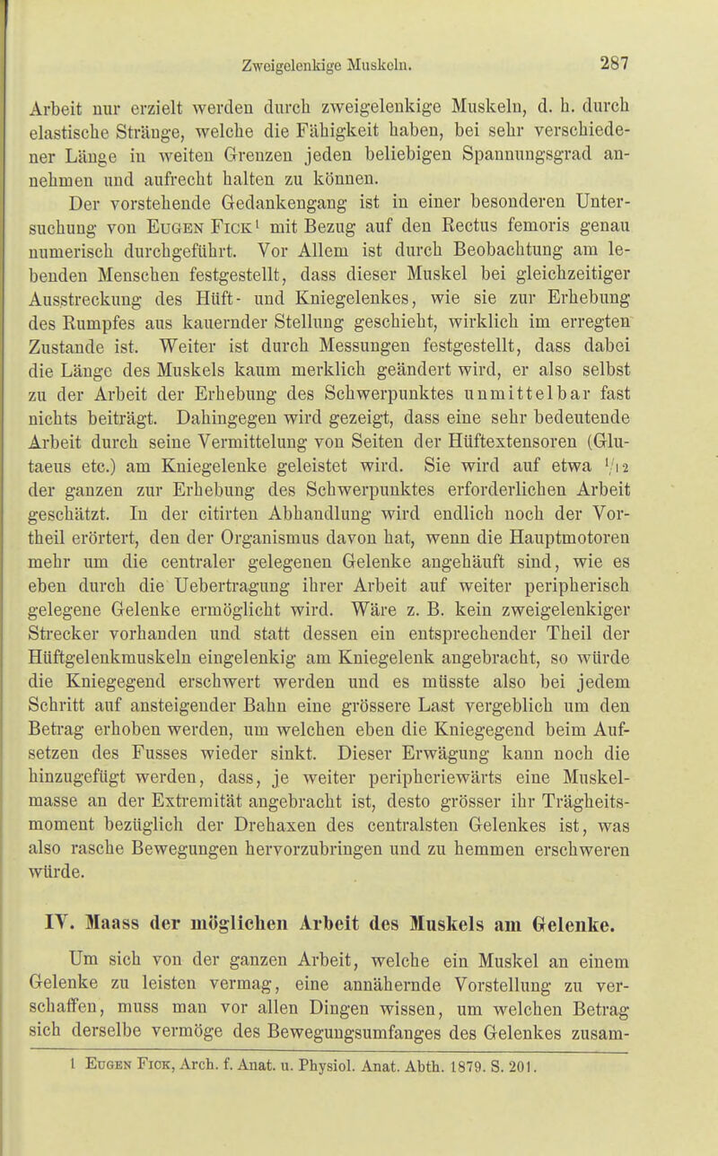 Arbeit nur erzielt werden durch zweigelenkige Muskeln, d. h. durch elastische Stränge, welche die Fähigkeit haben, bei sehr verschiede- ner Länge in weiten Grenzen jeden beliebigen Spannungsgrad an- nehmen und aufrecht halten zu können. Der vorstehende Gedankengang ist in einer besonderen Unter- suchung von Eugen Fick1 mit Bezug auf den Rectus femoris genau numerisch durchgeführt. Vor Allem ist durch Beobachtung am le- benden Menschen festgestellt, dass dieser Muskel bei gleichzeitiger Ausstreckung des Hüft- und Kniegelenkes, wie sie zur Erhebung des Rumpfes aus kauernder Stellung geschieht, wirklich im erregten Zustande ist. Weiter ist durch Messungen festgestellt, dass dabei die Länge des Muskels kaum merklich geändert wird, er also selbst zu der Arbeit der Erhebung des Schwerpunktes unmittelbar fast nichts beiträgt. Dahingegen wird gezeigt, dass eine sehr bedeutende Arbeit durch seine Vermittelung von Seiten der Hüftextensoren (Glu- taeus etc.) am Kniegelenke geleistet wird. Sie wird auf etwa [/i2 der ganzen zur Erhebung des Schwerpunktes erforderlichen Arbeit geschätzt. In der citirten Abhandlung wird endlich noch der Vor- theil erörtert, den der Organismus davon hat, wenn die Hauptmotoren mehr um die centraler gelegenen Gelenke angehäuft sind, wie es eben durch die Uebertragung ihrer Arbeit auf weiter peripherisch gelegene Gelenke ermöglicht wird. Wäre z. B. kein zweigelenkiger Strecker vorhanden und statt dessen ein entsprechender Theil der Hüftgelenkmuskeln eingelenkig am Kniegelenk angebracht, so würde die Kniegegend erschwert werden und es müsste also bei jedem Schritt auf ansteigender Bahn eine grössere Last vergeblich um den Betrag erhoben werden, um welchen eben die Kniegegend beim Auf- setzen des Fusses wieder sinkt. Dieser Erwägung kann noch die hinzugefügt werden, dass, je weiter peripheriewärts eine Muskel- masse an der Extremität angebracht ist, desto grösser ihr Trägheits- moment bezüglich der Drehaxen des centralsten Gelenkes ist, was also rasche Bewegungen hervorzubringen und zu hemmen erschweren würde. IV. Maass der möglichen Arbeit des Muskels am Gelenke. Um sich von der ganzen Arbeit, welche ein Muskel an einem Gelenke zu leisten vermag, eine annähernde Vorstellung zu ver- schaffen, muss man vor allen Dingen wissen, um welchen Betrag sich derselbe vermöge des Bewegungsumfanges des Gelenkes zusam- l Eugen Fick, Aren. f. Anat. u. Physiol. Anat. Abth. 1879. S. 201.