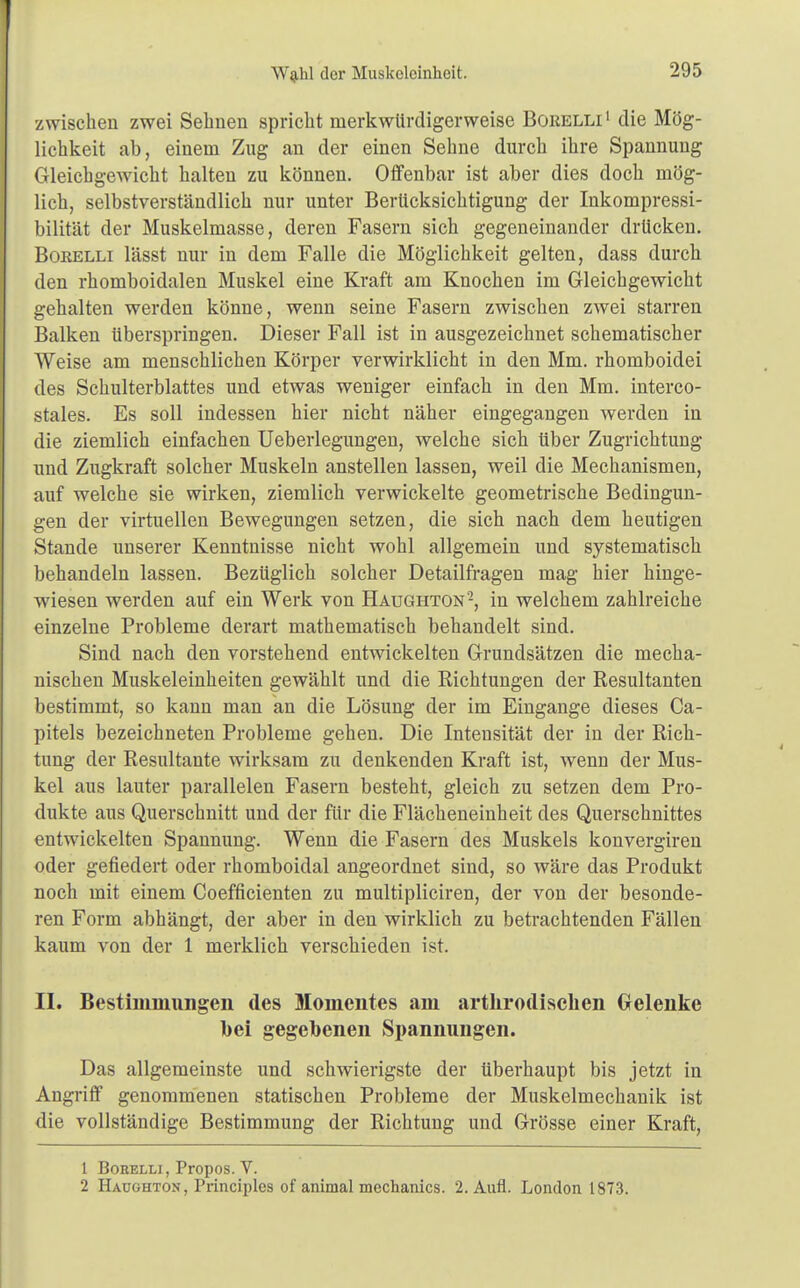 zwischen zwei Sehnen spricht merkwürdigerweise Boiielli1 die Mög- lichkeit ab, einem Zug an der einen Sehne durch ihre Spannung Gleichgewicht halten zu können. Offenbar ist aber dies doch mög- lich, selbstverständlich nur unter Berücksichtigung der Inkompressi- bilität der Muskelmasse, deren Fasern sich gegeneinander drücken. Borelli lässt nur in dem Falle die Möglichkeit gelten, dass durch den rhomboidalen Muskel eine Kraft am Knochen im Gleichgewicht gehalten werden könne, wenn seine Fasern zwischen zwei starren Balken überspringen. Dieser Fall ist in ausgezeichnet schematischer Weise am menschlichen Körper verwirklicht in den Mm. rhomboidei des Schulterblattes und etwas weniger einfach in den Mm. interco- stales. Es soll indessen hier nicht näher eingegangen werden in die ziemlich einfachen Ueberlegungen, welche sich über Zugrichtung und Zugkraft solcher Muskeln anstellen lassen, weil die Mechanismen, auf welche sie wirken, ziemlich verwickelte geometrische Bedingun- gen der virtuellen Bewegungen setzen, die sich nach dem heutigen Stande unserer Kenntnisse nicht wohl allgemein und systematisch behandeln lassen. Bezüglich solcher Detailfragen mag hier hinge- wiesen werden auf ein Werk von Haughton2, in welchem zahlreiche einzelne Probleme derart mathematisch behandelt sind. Sind nach den vorstehend entwickelten Grundsätzen die mecha- nischen Muskeleinheiten gewählt und die Richtungen der Resultanten bestimmt, so kann man an die Lösung der im Eingange dieses Ca- pitels bezeichneten Probleme gehen. Die Intensität der in der Rich- tung der Resultante wirksam zu denkenden Kraft ist, wenn der Mus- kel aus lauter parallelen Fasern besteht, gleich zu setzen dem Pro- dukte aus Querschnitt und der für die Flächeneinheit des Querschnittes entwickelten Spannung. Wenn die Fasern des Muskels konvergiren oder gefiedert oder rhomboidal angeordnet sind, so wäre das Produkt noch mit einem Coefficienten zu multipliciren, der von der besonde- ren Form abhängt, der aber in den wirklich zu betrachtenden Fällen kaum von der 1 merklich verschieden ist. II. Bestimmungen des Momentes am artkrodischen Gelenke bei gegebenen Spannungen. Das allgemeinste und schwierigste der überhaupt bis jetzt in Angriff genommenen statischen Probleme der Muskelmechanik ist die vollständige Bestimmung der Richtung und Grösse einer Kraft, 1 Borelli, Propos. V. 2 Haughton, Principlcs of animal mechanics. 2. Aufl. London 1873.