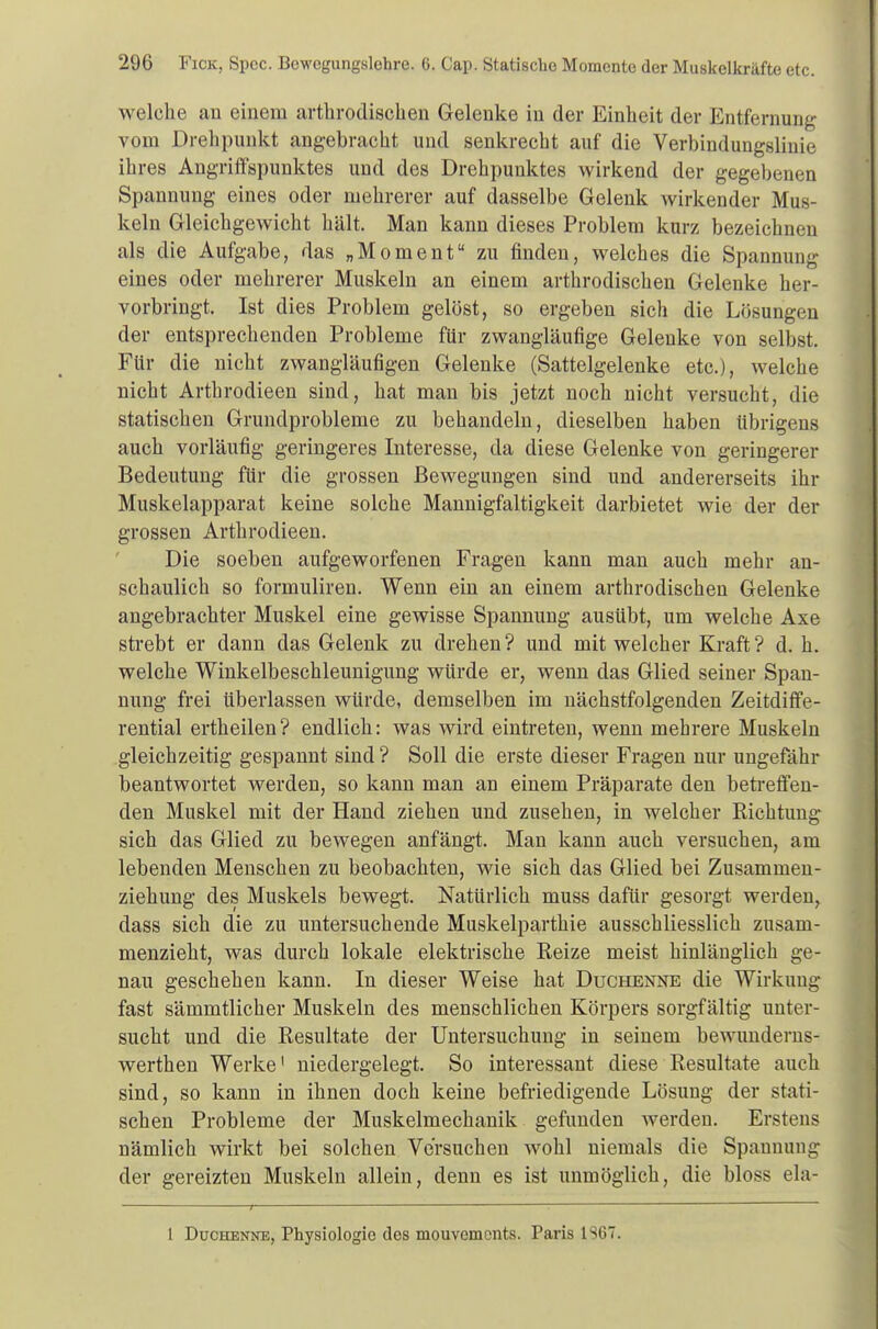 welche an einem arthrodischen Gelenke in der Einheit der Entfernung vom Drehpunkt angebracht und senkrecht auf die Verbindungslinie ihres Angriffspunktes und des Drehpunktes wirkend der gegebenen Spannung eines oder mehrerer auf dasselbe Gelenk wirkender Mus- keln Gleichgewicht hält. Man kann dieses Problem kurz bezeichnen als die Aufgabe, das „Moment zu finden, welches die Spannung eines oder mehrerer Muskeln an einem arthrodischen Gelenke her- vorbringt. Ist dies Problem gelöst, so ergeben sich die Lösungen der entsprechenden Probleme für zwangläufige Gelenke von selbst. Für die nicht zwangläufigen Gelenke (Sattelgelenke etc.), welche nicht Arthrodieen sind, hat man bis jetzt noch nicht versucht, die statischen Grundprobleme zu behandeln, dieselben haben übrigens auch vorläufig geringeres Interesse, da diese Gelenke von geringerer Bedeutung für die grossen Bewegungen sind und andererseits ihr Muskelapparat keine solche Mannigfaltigkeit darbietet wie der der grossen Arthrodieen. Die soeben aufgeworfenen Fragen kann man auch mehr an- schaulich so formuliren. Wenn ein an einem arthrodischen Gelenke angebrachter Muskel eine gewisse Spannung ausübt, um welche Axe strebt er dann das Gelenk zu drehen? und mit welcher Kraft? d. h. welche Winkelbeschleunigung würde er, wenn das Glied seiner Span- nung frei überlassen würde, demselben im nächstfolgenden Zeitdiffe- rential ertheilen? endlich: was wird eintreten, wenn mehrere Muskeln gleichzeitig gespannt sind ? Soll die erste dieser Fragen nur ungefähr beantwortet werden, so kann man an einem Präparate den betreffen- den Muskel mit der Hand ziehen und zusehen, in welcher Richtung sich das Glied zu bewegen anfängt. Man kann auch versuchen, am lebenden Menschen zu beobachten, wie sich das Glied bei Zusammen- ziehimg des Muskels bewegt. Natürlich muss dafür gesorgt werden, dass sich die zu untersuchende Muskelparthie ausschliesslich zusam- menzieht, was durch lokale elektrische Reize meist hinlänglich ge- nau geschehen kann. In dieser Weise hat Duchenne die Wirkung fast sämmtlicher Muskeln des menschlichen Körpers sorgfältig unter- sucht und die Resultate der Untersuchung in seinem bewunderns- werthen Werke1 niedergelegt. So interessant diese Resultate auch sind, so kann in ihnen doch keine befriedigende Lösung der stati- schen Probleme der Muskelmechanik gefunden werden. Erstens nämlich wirkt bei solchen Versuchen wohl niemals die Spannung der gereizten Muskeln allein, denn es ist unmöglich, die bloss ela- I Duchenne, Physiologie des mouvements. Paris 1S6T.