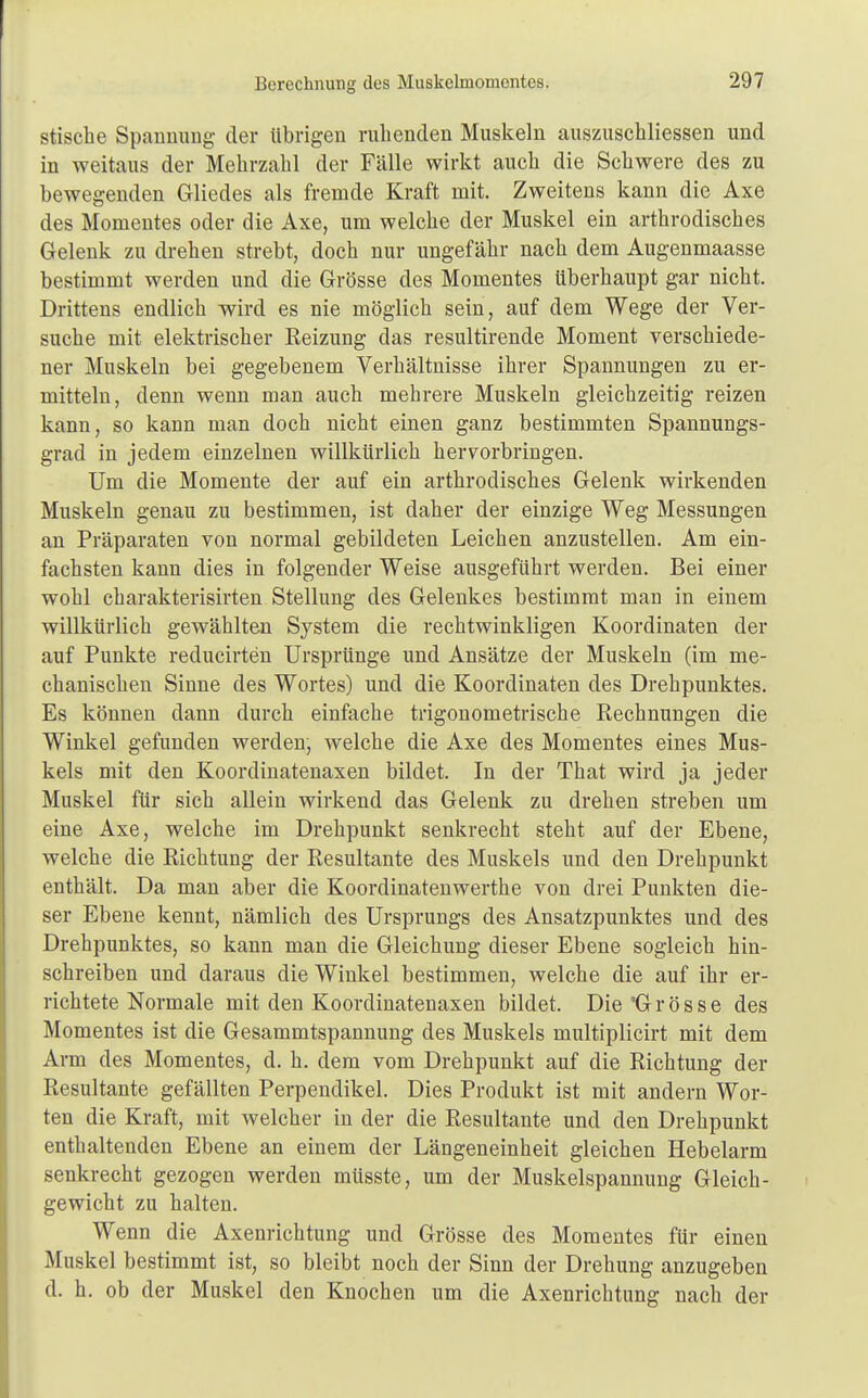 stische Spannung der übrigen ruhenden Muskeln auszuschliessen und in weitaus der Mehrzahl der Fälle wirkt auch die Schwere des zu bewegenden Gliedes als fremde Kraft mit. Zweitens kann die Axe des Momentes oder die Axe, um welche der Muskel ein arthrodisches Gelenk zu drehen strebt, doch nur ungefähr nach dem Augenmaasse bestimmt werden und die Grösse des Momentes überhaupt gar nicht. Drittens endlich wird es nie möglich sein, auf dem Wege der Ver- suche mit elektrischer Reizung das resultirende Moment verschiede- ner Muskeln bei gegebenem Verhältnisse ihrer Spannungen zu er- mitteln, denn wenn man auch mehrere Muskeln gleichzeitig reizen kann, so kann man doch nicht einen ganz bestimmten Spannungs- grad in jedem einzelnen willkürlich hervorbringen. Um die Momente der auf ein arthrodisches Gelenk wirkenden Muskeln genau zu bestimmen, ist daher der einzige Weg Messungen an Präparaten von normal gebildeten Leichen anzustellen. Am ein- fachsten kann dies in folgender Weise ausgeführt werden. Bei einer wohl charakterisirten Stellung des Gelenkes bestimmt man in einem willkürlich gewählten System die rechtwinkligen Koordinaten der auf Punkte reducirten Ursprünge und Ansätze der Muskeln (im me- chanischen Sinne des Wortes) und die Koordinaten des Drehpunktes. Es können dann durch einfache trigonometrische Rechnungen die Winkel gefunden werden, welche die Axe des Momentes eines Mus- kels mit den Koordinatenaxen bildet. In der That wird ja jeder Muskel für sich allein wirkend das Gelenk zu drehen streben um eine Axe, welche im Drehpunkt senkrecht steht auf der Ebene, welche die Richtung der Resultante des Muskels und den Drehpunkt enthält. Da man aber die Koordinatenwerthe von drei Punkten die- ser Ebene kennt, nämlich des Ursprungs des Ansatzpunktes und des Drehpunktes, so kann man die Gleichung dieser Ebene sogleich hin- schreiben und daraus die Winkel bestimmen, welche die auf ihr er- richtete Normale mit den Koordinatenaxen bildet. Die Grösse des Momentes ist die Gesammtspannung des Muskels multiplicirt mit dem Arm des Momentes, d. h. dem vom Drehpunkt auf die Richtung der Resultante gefällten Perpendikel. Dies Produkt ist mit andern Wor- ten die Kraft, mit welcher in der die Resultante und den Drehpunkt enthaltenden Ebene an einem der Längeneinheit gleichen Hebelarm senkrecht gezogen werden müsste, um der Muskelspannung Gleich- gewicht zu halten. Wenn die Axenrichtung und Grösse des Momentes für einen Muskel bestimmt ist, so bleibt noch der Sinn der Drehung anzugeben d. h. ob der Muskel den Knochen um die Axenrichtung nach der