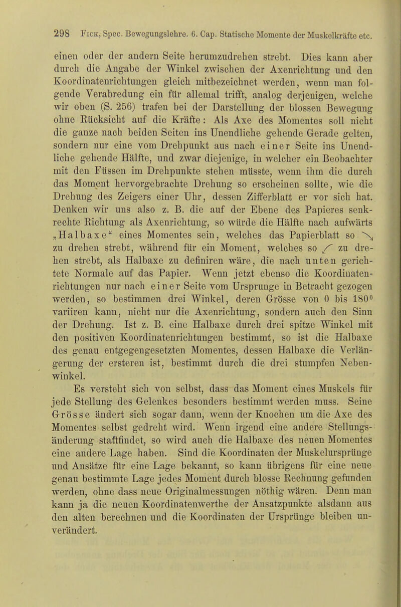 einen oder der andern Seite herumzudrehen strebt. Dies kann aber durch die Angabe der Winkel zwischen der Axenrichtung und den Koordinatenrichtungen gleich mitbezeichnet werden, wenn man fol- gende Verabredung ein für allemal trifft, analog derjenigen, welche wir oben (S. 256) trafen bei der Darstellung der blossen Bewegung ohne Rücksicht auf die Kräfte: Als Axe des Momentes soll nicht die ganze nach beiden Seiten ins Unendliche gehende Gerade gelten, sondern nur eine vom Drehpunkt aus nach einer Seite ins Unend- liche gehende Hälfte, und zwar diejenige, in welcher ein Beobachter mit den Füssen im Drehpunkte stehen müsste, wenn ihm die durch das Moment hervorgebrachte Drehung so erscheinen sollte, wie die Drehung des Zeigers einer Uhr, dessen Zifferblatt er vor sich hat. Denken wir uns also z. B. die auf der Ebene des Papieres senk- rechte Richtung als Axenrichtung, so würde die Hälfte nach aufwärts „Halbaxe eines Momentes sein, welches das Papierblatt so X, zu drehen strebt, während für ein Moment, welches so / zu dre- hen strebt, als Halbaxe zu definiren wäre, die nach unten gerich- tete Normale auf das Papier. Wenn jetzt ebenso die Koordinaten- richtungen nur nach einer Seite vom Ursprünge in Betracht gezogen werden, so bestimmen drei Winkel, deren Grösse von 0 bis 180° variiren kann, nicht nur die Axenrichtung, sondern auch den Sinn der Drehung. Ist z. B. eine Halbaxe durch drei spitze Winkel mit den positiven Koordinatenrichtungen bestimmt, so ist die Halbaxe des genau entgegengesetzten Momentes, dessen Halbaxe die Verlän- gerung der ersteren ist, bestimmt durch die drei stumpfen Neben- winkel. Es versteht sich von selbst, dass das Moment eines Muskels für jede Stellung des Gelenkes besonders bestimmt werden muss. Seine Grösse ändert sich sogar dann, wenn der Knochen um die Axe des Momentes selbst gedreht wird. Wenn irgend eine andere Stellungs- änderung stattfindet, so wird auch die Halbaxe des neuen Momentes eine andere Lage haben. Sind die Koordinaten der Muskelursprünge und Ansätze für eine Lage bekannt, so kann übrigens für eine neue genau bestimmte Lage jedes Moment durch blosse Rechnung gefunden werden, ohne dass neue Originalmessungen nöthig wären. Denn man kann ja die neuen Koordinatenwerthe der Ansatzpunkte alsdann aus den alten berechnen und die Koordinaten der Ursprünge bleiben un- verändert.