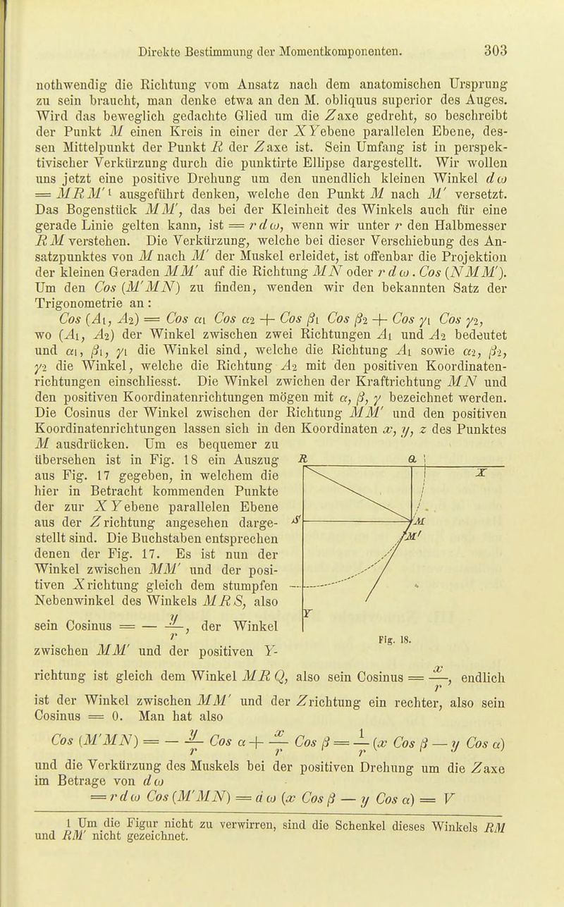 nothwendig die Richtung vom Ansatz nach dem anatomischen Ursprung zu sein braucht, man denke etwa an den M. obliquus superior des Auges. Wird das beweglich gedachte- Glied um die Zaxe gedreht, so beschreibt der Punkt M einen Kreis in einer der .XFebene parallelen Ebene, des- sen Mittelpunkt der Punkt Ii der Zaxe ist. Sein Umfang ist in perspek- tivischer Verkürzung durch die punktirte Ellipse dargestellt. Wir wollen uns jetzt eine positive Drehung um den unendlich kleinen Winkel dio = MRM'i ausgeführt denken, welche den Punkt M nach M versetzt. Das Bogenstück MM, das bei der Kleinheit des Winkels auch für eine gerade Linie gelten kann, ist = rdio, wenn wir unter r den Halbmesser R M verstehen. Die Verkürzung, welche bei dieser Verschiebung des An- satzpunktes von M nach M' der Muskel erleidet, ist offenbar die Projektion der kleinen Geraden MM' auf die Richtung MN oder rdto. Cos (NMM). Um den Cos {MMN) zu finden, wenden wir den bekannten Satz der Trigonometrie an: Cos (/Ii, Ai) = Cos ca Cos a-2 ■+- Cos ßi Cos ß2 + Cos yi Cos y2, wo {Ai, Ai) der Winkel zwischen zwei Richtungen Ai und A% bedeutet und ai, ßi, yi die Winkel sind, welche die Richtung Ai sowie ai, ß-i, yi die Winkel, welche die Richtung A% mit den positiven Koordinaten- richtungen einschliesst. Die Winkel zwichen der Kraftrichtung MN und den positiven Koordinatenrichtungen mögen mit a, ß, y bezeichnet werden. Die Cosinus der Winkel zwischen der Richtung MM' und den positiven Koordinatenrichtungen lassen sich in den Koordinaten x, y, z des Punktes M ausdrücken. Um es bequemer zu übersehen ist in Fig. 18 ein Auszug aus Fig. 17 gegeben, in welchem die hier in Betracht kommenden Punkte der zur XY ebene parallelen Ebene aus der Zrichtung angesehen darge- stellt sind. Die Buchstaben entsprechen denen der Fig. 17. Es ist nun der Winkel zwischen MM' und der posi- tiven .Xrichtung gleich dem stumpfen Nebenwinkel des Winkels MÜS, also JL sein Cosinus = — der Winkel Fig. 18. zwischen MM' und der positiven Y- richtung ist gleich dem Winkel ME Q, also sein Cosinus x endlich ist der Winkel zwischen MM' und der Zrichtung ein rechter, also sein Cosinus = 0. Man hat also Cos (M'MN) = — l-Cosa+-— Cos = — Cos ß — y Cos a) und die Verkürzung des Muskels bei der positiven Drehung um die ÜTaxe im Betrage von dto = rdto Cos {MMN) = d to {x Cos ß — y Cos a) = V 1 Um die Figur nicht zu verwirren, sind die Schenkel dieses Winkels EM und UM nicht gezeichnet.