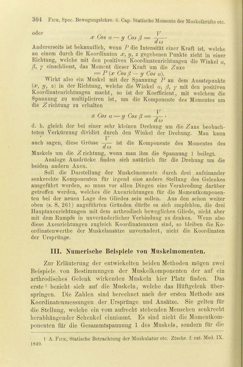 x Cos a — // Cos ß = Andererseits ist bekanntlich, wenn P die Intensität einer Kraft ist, welche an einem durch die Koordinaten oß, y, z gegebenen Punkte zieht in einer Richtung, welche mit den positiven'Koordiuatenrichtungen die Winkel u, ß, y einschliesst, das Moment dieser Kraft um die Zaxe = P{x Cos ß — y Cos a). Wirkt also ein Muskel mit der Spannung P an dem Ansatzpunkte (an, y, z) in der Richtung, welche die Winkel a, ß, y mit den positiven Koordinatenrichtungen macht, so ist der Koefficient, mit welchem die Spannung zu multipliciren ist, um die Komponente des Momentes um die Zrichtung zu erhalten x Cos a — // Cos ß = -j— • ata d. h. gleich der bei einer sehr kleinen Drehung um die Z&xe beobach- teten Verkürzung dividirt durch den Winkel der Drehung. Man kann V auch sagen, diese Grösse —— ist die Komponente des Momentes des il to Muskels um die Zrichtung, wenn man ihm die Spannung 1 beilegt. Analoge Ausdrücke finden sich natürlich für die Drehung um die beiden andern Axen. Soll die Darstellung der Muskelmomente durch drei aufeinander senkrechte Komponenten für irgend eine andere Stellung des Gelenkes ausgeführt werden, so muss vor allen Dingen eine Verabredung darüber getroffen werden, welches die Axenrichtungen für die Momentkomponen- ten bei der neuen Lage des Gliedes sein sollen. Aus den schon weiter oben (s. S. 261) angeführten Gründen dürfte es sich empfehlen, die drei Hauptaxenrichtungen mit dem arthrodisch beweglichen Gliede, nicht aber mit dem Rumpfe in unveränderlicher Verbindung zu denken. Wenn also diese Axenrichtungen zugleich Koordinatenaxen sind, so bleiben die Ko- ordinatenwerthe der Muskelansätze unverändert, nicht die Koordinaten der Ursprünge. III. Numerische Beispiele you Muskelmomeiiten. Zur Erläuterung der entwickelten beiden Methoden mögen zwei Beispiele von Bestimmungen der Muskelkomponenten der auf ein arthrodisches Gelenk wirkenden Muskeln hier Platz finden. Das erste1 bezieht sich auf die Muskeln, welche das Hüftgelenk über- springen. Die Zahlen sind berechnet nach der ersten Methode aus Koordinatenmessungen der Ursprünge und Ansätze. Sie gelten für die Stellung, welche ein vom aufrecht stehenden Menschen senkrecht herabhängender Schenkel einnimmt. Es sind nicht die Momentkom- ponenten für die Gesammtspannung 1 des Muskels, sondern für die 1 A. Fick, Statische Betrachtung der Muskulatur etc. Ztschr. f. rat. Med. IX. 1849.