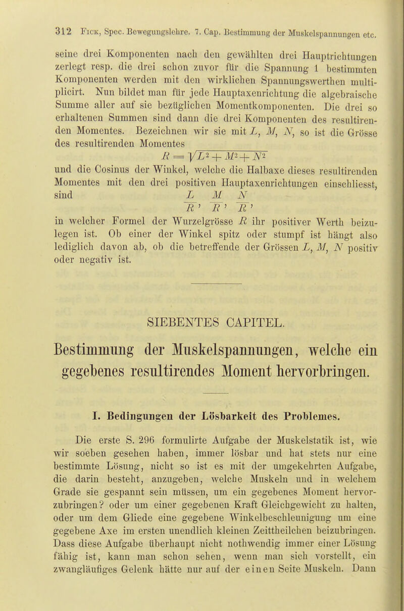 seine drei Komponenten nach den gewählten drei Hauptrichtungen zerlegt resp. die drei schon zuvor für die Spannung 1 bestimmten Komponenten werden mit den wirklichen Spannungswerthen multi- plicirt. Nun bildet man für jede Hauptaxenrichtung die algebraische Summe aller auf sie bezüglichen Momentkomponenten. Die drei so erhaltenen Summen sind dann die drei Komponenten des resultiren- den Momentes. Bezeichnen wir sie mit L, M} A', so ist die Grösse des resultirenden Momentes B = -|AL2_|_ m*+W und die Cosinus der Winkel, welche die Halbaxe dieses resultirenden Momentes mit den drei positiven Hauptaxenrichtungen einschliesst, sind L N &' TT' ~B> in welcher Formel der Wurzelgrösse R ihr positiver Werth beizu- legen ist. Ob einer der Winkel spitz oder stumpf ist hängt also lediglich davon ab, ob die betreffende der Grössen i, M, N positiv oder negativ ist. SIEBENTES CAPITEL. Bestimmung der Miiskelspannimgen, welche ein gegebenes resnltirendes Moment hervorbringen. I. Bedingungen der Lösbarkeit des Problemes. Die erste S. 296 formulirte Aufgabe der Muskelstatik ist, wie wir soeben gesehen haben, immer lösbar und hat stets nur eine bestimmte Lösung, nicht so ist es mit der umgekehrten Aufgabe, die darin besteht, anzugeben, welche Muskeln und in welchem Grade sie gespannt sein müssen, um ein gegebenes Moment hervor- zubringen? oder um einer gegebenen Kraft Gleichgewicht zu halten, oder um dem Gliede eine gegebene Winkelbeschleunigung um eine gegebene Axe im ersten unendlich kleinen Zeittheilchen beizubringen. Dass diese Aufgabe überhaupt nicht nothwendig immer einer Lösung fähig ist, kann man schon sehen, wenn man sich vorstellt, ein zwangläufiges Gelenk hätte nur auf der einen Seite Muskeln. Dann