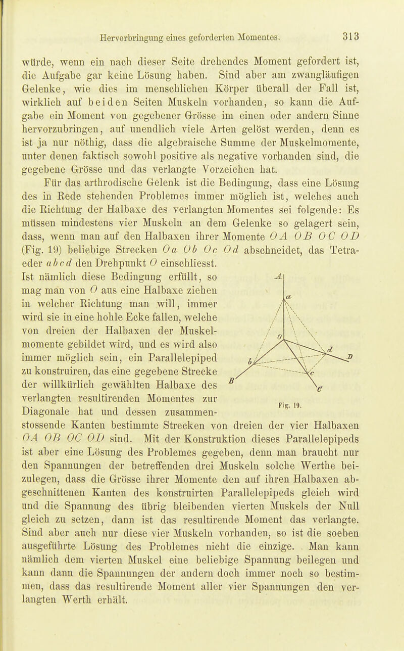 würde, wenn ein nach dieser Seite drehendes Moment gefordert ist, die Aufgabe gar keine Lösung haben. Sind aber am zwangläufigen Gelenke, wie dies im menschlichen Körper überall der Fall ist, wirklich auf beiden Seiten Muskeln vorhanden, so kann die Auf- gabe ein Moment von gegebener Grösse im einen oder andern Sinne hervorzubringen, auf unendlich viele Arten gelöst werden, denn es ist ja nur nöthig, dass die algebraische Summe der Muskelmomente, unter denen faktisch sowohl positive als negative vorhanden sind, die gegebene Grösse und das verlangte Vorzeichen hat. Für das arthrodische Gelenk ist die Bedingung, dass eine Lösung des in Eede stehenden Problemes immer möglich ist, welches auch die Eichtling der Halbaxe des verlangten Momentes sei folgende: Es müssen mindestens vier Muskeln an dem Gelenke so gelagert sein, dass, wenn man auf den Halbaxen ihrer Momente 0 A OB OC OB (Fig. 19) beliebige Strecken Oa Ob Oc Od abschneidet, das Tetra- eder ab cd den Drehpunkt 0 einschliesst. Ist nämlich diese Bedingung erfüllt, so mag man von 0 aus eine Halbaxe ziehen in welcher Richtung man will, immer /\ wird sie in eine hohle Ecke fallen, welche von dreien der Halbaxen der Muskel- momente gebildet wird, und es wird also immer möglich sein, ein Parallelepiped zu konstruiren, das eine gegebene Strecke der willkürlich gewählten Halbaxe des verlangten resultirenden Momentes zur Diagonale hat und dessen zusammen- stossende Kanten bestimmte Strecken von dreien der vier Halbaxen OA OB OC OB sind. Mit der Konstruktion dieses Parallelepipeds ist aber eine Lösung des Problemes gegeben, denn man braucht nur den Spannungen der betreffenden drei Muskeln solche Werthe bei- zulegen, dass die Grösse ihrer Momente den auf ihren Halbaxen ab- geschnittenen Kanten des konstruirten Parallelepipeds gleich wird und die Spannung des übrig bleibenden vierten Muskels der Null gleich zu setzen, dann ist das resultirende Moment das verlangte. Sind aber auch nur diese vier Muskeln vorhanden, so ist die soeben ausgeführte Lösung des Problemes nicht die einzige. Man kann nämlich dem vierten Muskel eine beliebige Spannung beilegen und kann dann die Spannungen der andern doch immer noch so bestim- men, dass das resultirende Moment aller vier Spannungen den ver- langten Werth erhält.