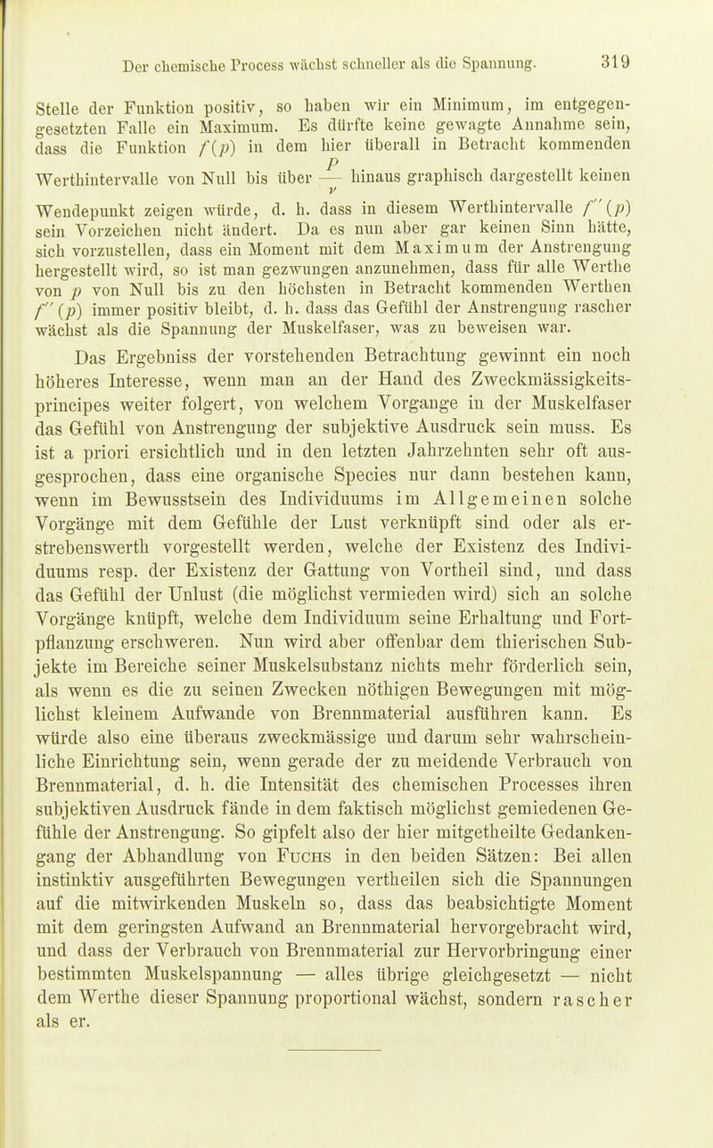 Stelle der Funktion positiv, so haben wir ein Minimum, im entgegen- gesetzten Falle ein Maximum. Es dürfte keine gewagte Annahme sein, dass die Funktion f{p) in dem hier überall in Betracht kommenden p Werthintervalle von Null bis über — hinaus graphisch dargestellt keinen ' v Wendepunkt zeigen würde, d. h. dass in diesem Werthintervalle f (p) sein Vorzeichen nicht ändert. Da es nun aber gar keinen Sinn hätte, sich vorzustellen, dass ein Moment mit dem Maximum der Anstrengung hergestellt wird, so ist man gezwungen anzunehmen, dass für alle Werthe von p von Null bis zu den höchsten in Betracht kommenden Werthen f (p) immer positiv bleibt, d. h. dass das Gefühl der Anstrengung rascher wächst als die Spannung der Muskelfaser, was zu beweisen war. Das Ergebniss der vorstehenden Betrachtung gewinnt ein noch höheres Interesse, wenn man an der Hand des Zweckmässigkeits- prineipes weiter folgert, von welchem Vorgange in der Muskelfaser das Gefühl von Anstrengung der subjektive Ausdruck sein muss. Es ist a priori ersichtlich und in den letzten Jahrzehnten sehr oft aus- gesprochen, dass eine organische Species nur dann bestehen kann, wenn im Bewusstsein des Individuums im Allgemeinen solche Vorgänge mit dem Gefühle der Lust verknüpft sind oder als er- streb enswerth vorgestellt werden, welche der Existenz des Indivi- duums resp. der Existenz der Gattung von Vortheil sind, und dass das Gefühl der Unlust (die möglichst vermieden wird) sich an solche Vorgänge knüpft, welche dem Individuum seine Erhaltung und Fort- pflanzung erschweren. Nun wird aber offenbar dem thierischen Sub- jekte im Bereiche seiner Muskelsubstanz nichts mehr förderlich sein, als wenn es die zu seinen Zwecken nöthigen Bewegungen mit mög- lichst kleinem Aufwände von Brennmaterial ausführen kann. Es würde also eine überaus zweckmässige und darum sehr wahrschein- liche Einrichtung sein, wenn gerade der zu meidende Verbrauch von Brennmaterial, d. h. die Intensität des chemischen Processes ihren subjektiven Ausdruck fände in dem faktisch möglichst gemiedenen Ge- fühle der Anstrengung. So gipfelt also der hier mitgetheilte Gedanken- gang der Abhandlung von Fuchs in den beiden Sätzen: Bei allen instinktiv ausgeführten Bewegungen vertheilen sich die Spannungen auf die mitwirkenden Muskeln so, dass das beabsichtigte Moment mit dem geringsten Aufwand an Brennmaterial hervorgebracht wird, und dass der Verbrauch von Brennmaterial zur Hervorbringung einer bestimmten Muskelspannung — alles übrige gleichgesetzt — nicht dem Werthe dieser Spannung proportional wächst, sondern rascher als er.