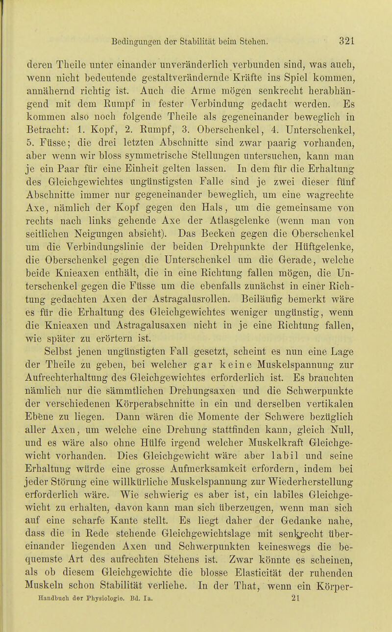 deren Theile unter einander unveränderlich verbunden sind, was auch, wenn nicht bedeutende gestaltverändernde Kräfte ins Spiel kommen, annähernd richtig ist. Auch die Arme mögen senkrecht herabhän- gend mit dem Rumpf in fester Verbindung gedacht werden. Es kommen also noch folgende Theile als gegeneinander beweglich in Betracht: 1. Kopf, 2. Rumpf, 3. Oberschenkel, 4. Unterschenkel, 5. Füsse; die drei letzten Abschnitte sind zwar paarig vorhanden, aber wenn wir bloss symmetrische Stellungen untersuchen, kann man je ein Paar für eine Einheit gelten lassen. In dem für die Erhaltung des Gleichgewichtes ungünstigsten Falle sind je zwei dieser fünf Abschnitte immer nur gegeneinander beweglich, um eine wagrechte Axe, nämlich der Kopf gegen den Hals, um die gemeinsame von rechts nach links gehende Axe der Atlasgelenke (wenn man von seitlichen Neigungen absieht). Das Becken gegen die Oberschenkel um die Verbindungslinie der beiden Drehpunkte der Hüftgelenke, die Oberschenkel gegen die Unterschenkel um die Gerade, welche beide Knieaxen enthält, die in eine Richtung fallen mögen, die Un- terschenkel gegen die Füsse um die ebenfalls zunächst in einer Rich- tung gedachten Axen der Astragalusrollen. Beiläufig bemerkt wäre es für die Erhaltung des Gleichgewichtes weniger ungünstig, wenn die Knieaxen und Astragalusaxen nicht in je eine Richtung fallen, wie später zu erörtern ist. Selbst jenen ungünstigten Fall gesetzt, scheint es nun eine Lage der Theile zu geben, bei welcher gar keine Muskelspannung zur Aufrechterhaltung des Gleichgewichtes erforderlich ist. Es brauchten nämlich nur die sämmtlichen Drehungsaxen und die Schwerpunkte der verschiedenen Körperabschnitte in ein und derselben vertikalen Ebene zu liegen. Dann wären die Momente der Schwere bezüglich aller Axen, um welche eine Drehung stattfinden kann, gleich Null, und es wäre also ohne Hülfe irgend welcher Muskelkraft Gleichge- wicht vorhanden. Dies Gleichgewicht wäre aber labil und seine Erhaltung würde eine grosse Aufmerksamkeit erfordern, indem bei jeder Störung eine willkürliche Muskelspannung zur Wiederherstellung erforderlich wäre. Wie schwierig es aber ist, ein labiles Gleichge- wicht zu erhalten, davon kann man sich überzeugen, wenn man sich auf eine scharfe Kante stellt. Es liegt daher der Gedanke nahe, dass die in Rede stehende Gleichgewichtslage mit senlyecht über- einander liegenden Axen und Schwerpunkten keineswegs die be- cpiemste Art des aufrechten Stehens ist. Zwar könnte es scheinen, als ob diesem Gleichgewichte die blosse Elasticität der ruhenden Muskeln schon Stabilität verliehe. In der That, wenn ein Körper- Handbuch der Physiologie. Bd. Ia. 21