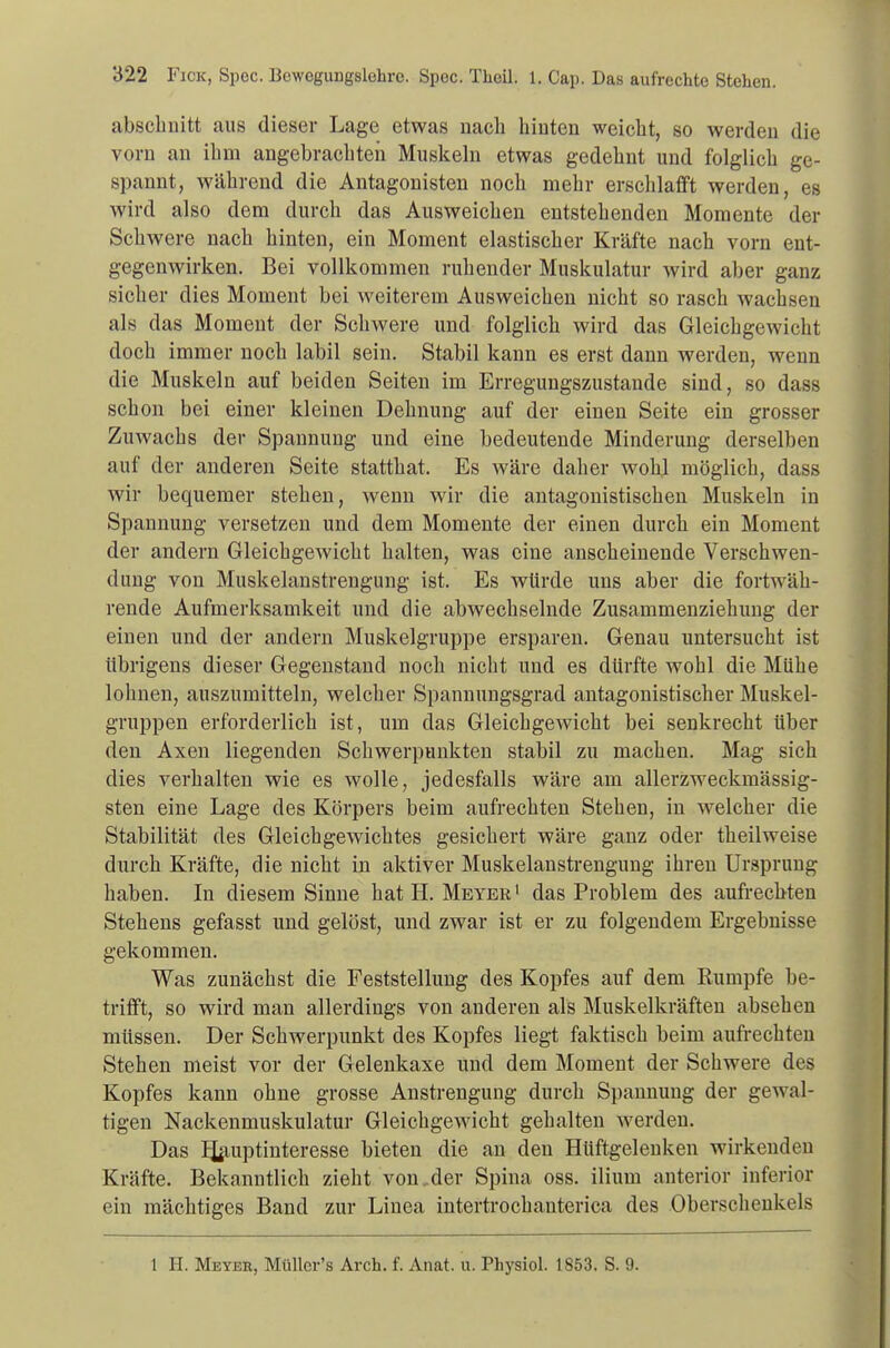 abschnitt aus dieser Lage etwas nach hinten weicht, so werden die vorn an ihm angebrachten Muskeln etwas gedehnt und folglich ge- spannt, während die Antagonisten noch mehr erschlafft werden, es wird also dem durch das Ausweichen entstehenden Momente der Schwere nach hinten, ein Moment elastischer Kräfte nach vorn ent- gegenwirken. Bei vollkommen ruhender Muskulatur wird aber ganz sicher dies Moment bei weiterem Ausweichen nicht so rasch wachsen als das Moment der Schwere und folglich wird das Gleichgewicht doch immer noch labil sein. Stabil kann es erst dann werden, wenn die Muskeln auf beiden Seiten im Erregungszustande sind, so dass schon bei einer kleinen Dehnung auf der einen Seite ein grosser Zuwachs der Spannung und eine bedeutende Minderung derselben auf der anderen Seite statthat. Es wäre daher wohl möglich, dass wir bequemer stehen, wenn wir die antagonistischen Muskeln in Spannung versetzen und dem Momente der einen durch ein Moment der andern Gleichgewicht halten, was eine anscheinende Verschwen- dung von Muskelanstrengung ist. Es würde uns aber die fortwäh- rende Aufmerksamkeit und die abwechselnde Zusammenziehung der einen und der andern Muskelgruppe ersparen. Genau untersucht ist übrigens dieser Gegenstand noch nicht und es dürfte wohl die Mühe lohnen, auszumitteln, welcher Spannungsgrad antagonistischer Muskel- gruppen erforderlich ist, um das Gleichgewicht bei senkrecht über den Axen liegenden Schwerpunkten stabil zu machen. Mag sich dies verhalten wie es wolle, jedesfalls wäre am allerzweckmässig- sten eine Lage des Körpers beim aufrechten Stehen, in welcher die Stabilität des Gleichgewichtes gesichert wäre ganz oder theilweise durch Kräfte, die nicht in aktiver Muskelanstrengung ihren Ursprung haben. In diesem Sinne hat H. Meyer1 das Problem des aufrechten Stehens gefasst und gelöst, und zwar ist er zu folgendem Ergebnisse gekommen. Was zunächst die Feststellung des Kopfes auf dem Rumpfe be- trifft, so wird man allerdings von anderen als Muskelkräften absehen müssen. Der Schwerpunkt des Kopfes liegt faktisch beim aufrechten Stehen meist vor der Gelenkaxe und dem Moment der Schwere des Kopfes kann ohne grosse Anstrengung durch Spannung der gewal- tigen Nackenmuskulatur Gleichgewicht gehalten werden. Das Hauptinteresse bieten die an den Hüftgelenken wirkenden Kräfte. Bekanntlich zieht von,der Spina oss. ilium anterior inferior ein mächtiges Band zur Linea intertrochanterica des Oberschenkels 1 H. Meyer, Müllcr's Arch. f. Anat. u. Physiol. 1853. S. 9.