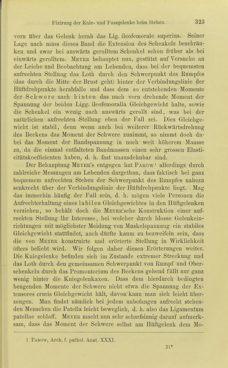 Fixirung der Knie- und Fussgelenke beim Stehen. vom über das Gelenk herab das Lig. ileofemorale superius. Seiner Lage nach muss dieses Band die Extension des Schenkels beschrän- ken und zwar bei auswärts gerolltem Schenkel schon früher als bei einwärts gerolltem. Meter behauptet nun, gestützt auf Versuche an der Leiche und Beobachtung am Lebenden, dass bei der bequemsten aufrechten Stellung das Loth durch den Schwerpunkt des Rumpfes (das durch die Mitte der Brust geht) hinter der Verbindungslinie der Hüftdrehpunkte herabfalle und dass dem so entstehenden Momente der Schwere nach hinten das nach vorn drehende Moment der Spannung der beiden Ligg. ileofemoralia Gleichgewicht halte, sowie die Schenkel ein wenig nach auswärts gerollt sind, was bei der natürlichen aufrechten Stellung eben der Fall sei. Dies Gleichge- wicht ist stabil, denn wenn auch bei weiterer Rückwärtsdrehung des Beckens das Moment der Schwere zunimmt, so nimmt doch da- bei das Moment der Bandspannung in noch weit höherem Maasse zu, da die einmal entfalteten Bandmassen einen sehr grossen Elasti- citätskoefficienten haben, d. h. fast unausdehnbar sind. Der Behauptung Meter's entgegen hat Parow1 allerdings durch zahlreiche Messungen am Lebenden dargethan, dass faktisch bei ganz bequemem aufrechten Stehen der Schwerpunkt des Rumpfes nahezu senkrecht über der Verbindungslinie der Hüftdrehpunkte liegt. Mag das immerhin häufig der Fall sein, d. h. mögen viele Personen die Aufrechterhaltung eines labilen Gleichgewichtes in den Hüftgelenken vorziehen, so behält doch die MEYEu'sche Konstruktion einer auf- rechten Stellung ihr Interesse, bei welcher durch blosse Gelenkein- richtungen mit möglichster Meidung von Muskelspannung ein stabiles Gleichgewicht stattfindet, auch dürfte kaum zu bezweifeln sein, dass die von Meyer konstruirte und erörterte Stellung in Wirklichkeit öfters beliebt wird. Wir folgen daher diesen Erörterungen weiter. Die Kniegelenke befinden sich im Zustande extremer Streckung und das Loth durch den gemeinsamen Schwerpunkt von Rumpf und Ober- schenkeln durch das Promontorium des Beckens gehend fällt nur ganz wenig hinter die Kniegelenkaxen. Dass dem hierdurch bedingten beugenden Momente der Schwere nicht etwa die Spannung der Ex- tensores cruris Gleichgewicht hält, davon kann man sich leicht über- zeugen. Man findet nämlich bei jedem unbefangen aufrecht stehen- den Menschen die Patella leicht beweglich, d. h. also das Ligamentum patellae schlaff. Meyer macht nun sehr scharfsinnig darauf aufmerk- sam, dass das Moment der Schwere selbst am Hüftgelenk dem Mo- 1 Parow, Arch. f. pathol. Anat. XXXI. 21*