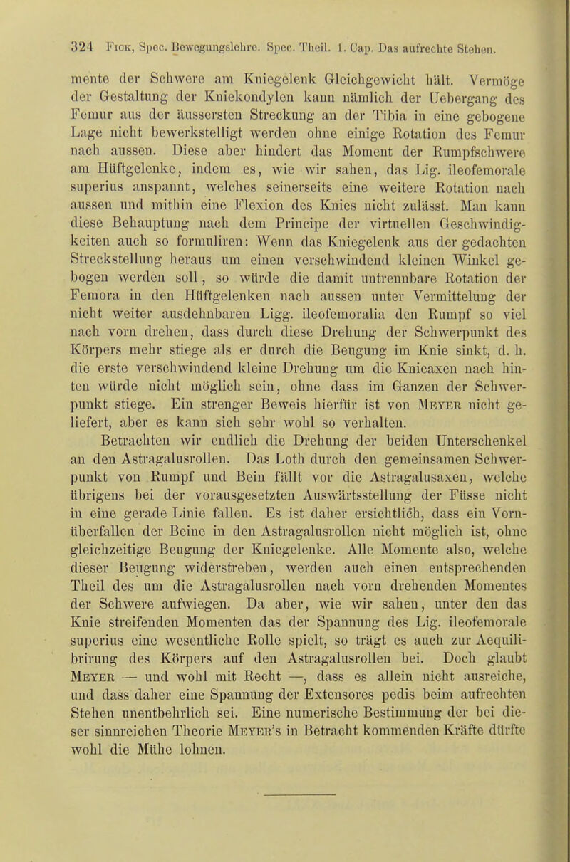 mento der Schwere am Kniegelenk Gleichgewicht hält. Vermöge der Gestaltung der Kniekondylen kann nämlich der Uebergang des Femur aus der äussersten Streckung an der Tibia in eine gebogene Lage nicht bewerkstelligt werden ohne einige Rotation des Femur nach aussen. Diese aber hindert das Moment der Rumpfschwere am Hüftgelenke, indem es, wie wir sahen, das Lig. ileofemorale superius anspannt, welches seinerseits eine weitere Rotation nach aussen und mithin eine Flexion des Knies nicht zulässt. Man kann diese Behauptung nach dem Principe der virtuellen Geschwindig- keiten auch so formuliren: Wenn das Kniegelenk aus der gedachten Streckstellung heraus um einen verschwindend kleinen Winkel ge- bogen werden soll, so würde die damit untrennbare Rotation der Femora in den Hüftgelenken nach aussen unter Vermittelung der nicht weiter ausdehnbaren Ligg. ileofemoralia den Rumpf so viel nach vorn drehen, dass durch diese Drehung der Schwerpunkt des Körpers mehr stiege als er durch die Beugung im Knie sinkt, d. h. die erste verschwindend kleine Drehung um die Knieaxen nach hin- ten würde nicht möglich sein, ohne dass im Ganzen der Schwer- punkt stiege. Ein strenger Beweis hierfür ist von Meyer nicht ge- liefert, aber es kann sich sehr wohl so verhalten. Betrachten wir endlich die Drehung der beiden Unterschenkel an den Astragalusrollen. Das Loth durch den genieinsamen Schwer- punkt von Rumpf und Bein fällt vor die Astragalusaxen, welche übrigens bei der vorausgesetzten Auswärtsstellung der Füsse nicht in eine gerade Linie fallen. Es ist daher ersichtlich, dass ein Vorn- überfallen der Beine in den Astragalusrollen nicht möglich ist, ohne gleichzeitige Beugung der Kniegelenke. Alle Momente also, welche dieser Beugung widerstreben, werden auch einen entsprechenden Theil des um die Astragalusrollen nach vorn drehenden Momentes der Schwere aufwiegen. Da aber, wie wir sahen, unter den das Knie streifenden Momenten das der Spannung des Lig. ileofemorale superius eine wesentliche Rolle spielt, so trägt es auch zur Aequili- brirung des Körpers auf den Astragalusrollen bei. Doch glaubt Meyer — und wohl mit Recht —, dass es allein nicht ausreiche, und dass daher eine Spannung der Extensores pedis beim aufrechten Stehen unentbehrlich sei. Eine numerische Bestimmung der bei die- ser sinnreichen Theorie Meyer's in Betracht kommenden Kräfte dürfte wohl die Mühe lohnen.